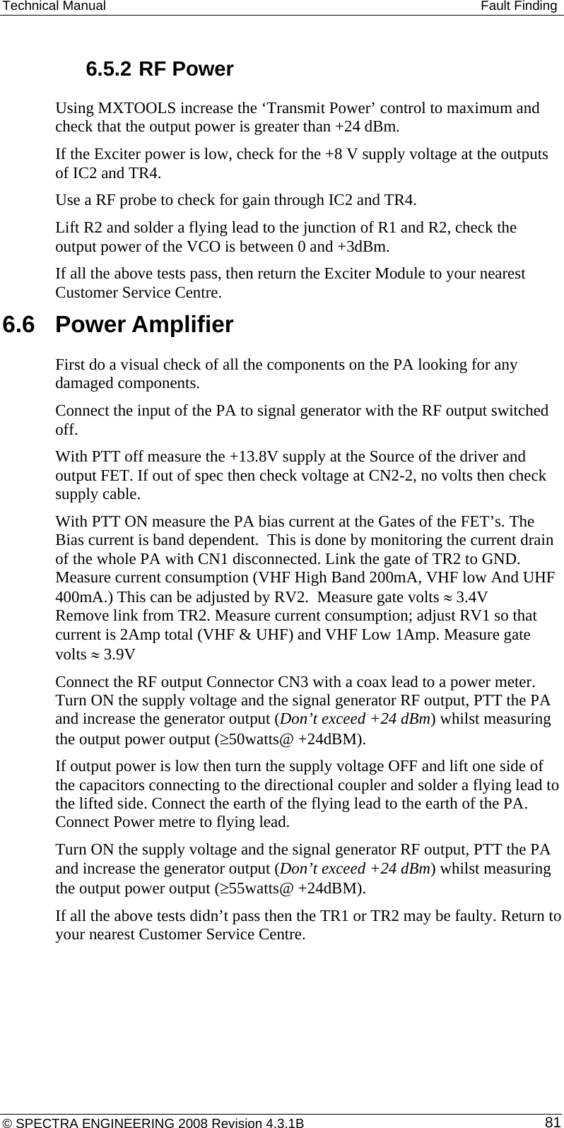 Technical Manual   Fault Finding  6.5.2 RF Power Using MXTOOLS increase the ‘Transmit Power’ control to maximum and check that the output power is greater than +24 dBm. If the Exciter power is low, check for the +8 V supply voltage at the outputs of IC2 and TR4. Use a RF probe to check for gain through IC2 and TR4. Lift R2 and solder a flying lead to the junction of R1 and R2, check the output power of the VCO is between 0 and +3dBm. If all the above tests pass, then return the Exciter Module to your nearest Customer Service Centre. 6.6  Power Amplifier First do a visual check of all the components on the PA looking for any damaged components. Connect the input of the PA to signal generator with the RF output switched off. With PTT off measure the +13.8V supply at the Source of the driver and output FET. If out of spec then check voltage at CN2-2, no volts then check supply cable. With PTT ON measure the PA bias current at the Gates of the FET’s. The Bias current is band dependent.  This is done by monitoring the current drain of the whole PA with CN1 disconnected. Link the gate of TR2 to GND. Measure current consumption (VHF High Band 200mA, VHF low And UHF 400mA.) This can be adjusted by RV2.  Measure gate volts ≈ 3.4V Remove link from TR2. Measure current consumption; adjust RV1 so that current is 2Amp total (VHF &amp; UHF) and VHF Low 1Amp. Measure gate volts ≈ 3.9V Connect the RF output Connector CN3 with a coax lead to a power meter. Turn ON the supply voltage and the signal generator RF output, PTT the PA and increase the generator output (Don’t exceed +24 dBm) whilst measuring the output power output (≥50watts@ +24dBM).  If output power is low then turn the supply voltage OFF and lift one side of the capacitors connecting to the directional coupler and solder a flying lead to the lifted side. Connect the earth of the flying lead to the earth of the PA. Connect Power metre to flying lead. Turn ON the supply voltage and the signal generator RF output, PTT the PA and increase the generator output (Don’t exceed +24 dBm) whilst measuring the output power output (≥55watts@ +24dBM).  If all the above tests didn’t pass then the TR1 or TR2 may be faulty. Return to your nearest Customer Service Centre.  © SPECTRA ENGINEERING 2008 Revision 4.3.1B  81