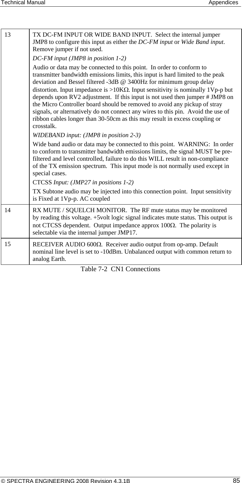 Technical Manual   Appendices   13  TX DC-FM INPUT OR WIDE BAND INPUT.  Select the internal jumper JMP8 to configure this input as either the DC-FM input or Wide Band input. Remove jumper if not used. DC-FM input (JMP8 in position 1-2) Audio or data may be connected to this point.  In order to conform to transmitter bandwidth emissions limits, this input is hard limited to the peak deviation and Bessel filtered -3dB @ 3400Hz for minimum group delay distortion. Input impedance is &gt;10KΩ. Input sensitivity is nominally 1Vp-p but depends upon RV2 adjustment.  If this input is not used then jumper # JMP8 on the Micro Controller board should be removed to avoid any pickup of stray signals, or alternatively do not connect any wires to this pin.  Avoid the use of ribbon cables longer than 30-50cm as this may result in excess coupling or crosstalk.  WIDEBAND input: (JMP8 in position 2-3) Wide band audio or data may be connected to this point.  WARNING:  In order to conform to transmitter bandwidth emissions limits, the signal MUST be pre-filtered and level controlled, failure to do this WILL result in non-compliance of the TX emission spectrum.  This input mode is not normally used except in special cases. CTCSS Input: (JMP27 in positions 1-2) TX Subtone audio may be injected into this connection point.  Input sensitivity is Fixed at 1Vp-p. AC coupled 14  RX MUTE / SQUELCH MONITOR.  The RF mute status may be monitored by reading this voltage. +5volt logic signal indicates mute status. This output is not CTCSS dependent.  Output impedance approx 100Ω.  The polarity is selectable via the internal jumper JMP17. 15  RECEIVER AUDIO 600Ω.  Receiver audio output from op-amp. Default nominal line level is set to -10dBm. Unbalanced output with common return to analog Earth. Table 7-2  CN1 Connections © SPECTRA ENGINEERING 2008 Revision 4.3.1B  85