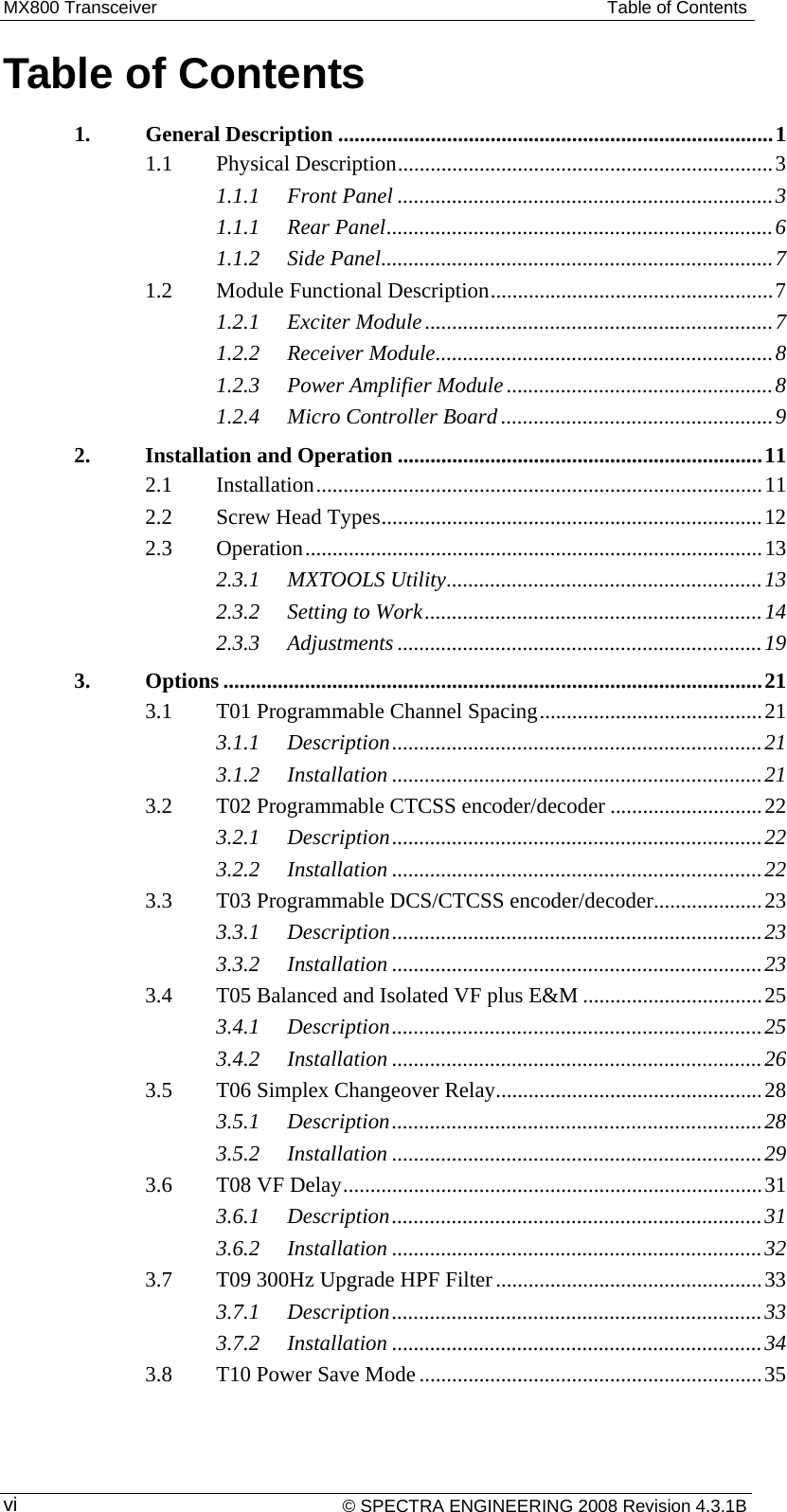 MX800 Transceiver  Table of Contents Table of Contents 1.General Description ................................................................................ 11.1Physical Description .....................................................................  31.1.1Front Panel ..................................................................... 31.1.1Rear Panel ....................................................................... 61.1.2Side Panel ........................................................................ 71.2Module Functional Description .................................................... 71.2.1Exciter Module ................................................................ 71.2.2Receiver Module .............................................................. 81.2.3Power Amplifier Module ................................................. 81.2.4Micro Controller Board .................................................. 92.Installation and Operation ................................................................... 112.1Installation .................................................................................. 112.2Screw Head Types ...................................................................... 122.3Operation .................................................................................... 132.3.1MXTOOLS Utility .......................................................... 132.3.2Setting to Work .............................................................. 142.3.3Adjustments ................................................................... 193.Options ................................................................................................... 213.1T01 Programmable Channel Spacing ......................................... 213.1.1Description .................................................................... 213.1.2Installation .................................................................... 213.2T02 Programmable CTCSS encoder/decoder ............................ 223.2.1Description .................................................................... 223.2.2Installation .................................................................... 223.3T03 Programmable DCS/CTCSS encoder/decoder .................... 233.3.1Description .................................................................... 233.3.2Installation .................................................................... 233.4T05 Balanced and Isolated VF plus E&amp;M ................................. 253.4.1Description .................................................................... 253.4.2Installation .................................................................... 263.5T06 Simplex Changeover Relay................................................. 283.5.1Description .................................................................... 283.5.2Installation .................................................................... 293.6T08 VF Delay ............................................................................. 313.6.1Description .................................................................... 313.6.2Installation .................................................................... 323.7T09 300Hz Upgrade HPF Filter ................................................. 333.7.1Description .................................................................... 333.7.2Installation .................................................................... 343.8T10 Power Save Mode ............................................................... 35 © SPECTRA ENGINEERING 2008 Revision 4.3.1B vi 