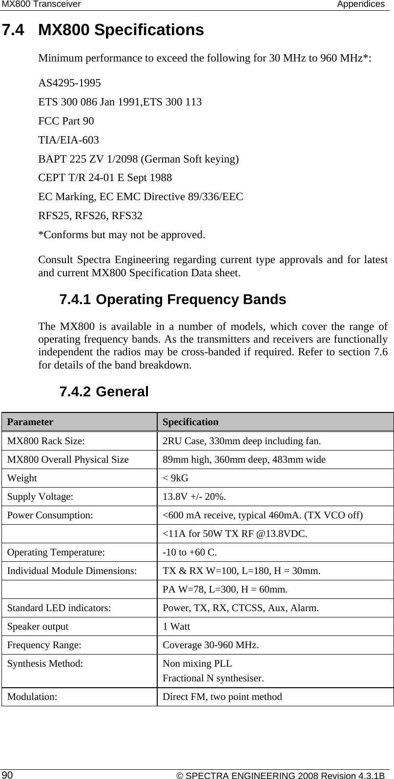 MX800 Transceiver   Appendices 7.4  MX800 Specifications Minimum performance to exceed the following for 30 MHz to 960 MHz*: AS4295-1995 ETS 300 086 Jan 1991,ETS 300 113 FCC Part 90 TIA/EIA-603 BAPT 225 ZV 1/2098 (German Soft keying) CEPT T/R 24-01 E Sept 1988 EC Marking, EC EMC Directive 89/336/EEC RFS25, RFS26, RFS32 *Conforms but may not be approved. Consult Spectra Engineering regarding current type approvals and for latest and current MX800 Specification Data sheet. 7.4.1 Operating Frequency Bands The MX800 is available in a number of models, which cover the range of operating frequency bands. As the transmitters and receivers are functionally independent the radios may be cross-banded if required. Refer to section 7.6 for details of the band breakdown. 7.4.2 General Parameter  Specification MX800 Rack Size:  2RU Case, 330mm deep including fan. MX800 Overall Physical Size  89mm high, 360mm deep, 483mm wide Weight &lt; 9kG Supply Voltage:  13.8V +/- 20%. Power Consumption:  &lt;600 mA receive, typical 460mA. (TX VCO off)    &lt;11A for 50W TX RF @13.8VDC. Operating Temperature:  -10 to +60 C.  Individual Module Dimensions:  TX &amp; RX W=100, L=180, H = 30mm.    PA W=78, L=300, H = 60mm. Standard LED indicators:  Power, TX, RX, CTCSS, Aux, Alarm. Speaker output  1 Watt Frequency Range:  Coverage 30-960 MHz. Synthesis Method:  Non mixing PLL    Fractional N synthesiser. Modulation:  Direct FM, two point method    © SPECTRA ENGINEERING 2008 Revision 4.3.1B 90