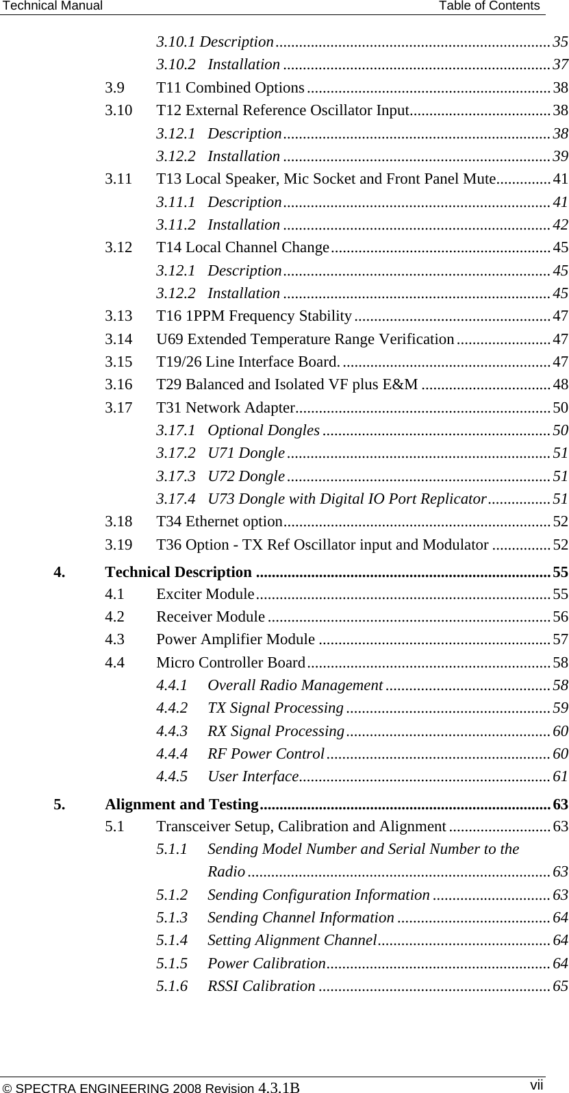 Technical Manual  Table of Contents 3.10.1 Description ...................................................................... 353.10.2Installation .................................................................... 373.9T11 Combined Options .............................................................. 383.10T12 External Reference Oscillator Input .................................... 383.12.1Description .................................................................... 383.12.2Installation .................................................................... 393.11T13 Local Speaker, Mic Socket and Front Panel Mute.............. 413.11.1Description .................................................................... 413.11.2Installation .................................................................... 423.12T14 Local Channel Change ........................................................ 453.12.1Description .................................................................... 453.12.2Installation .................................................................... 453.13T16 1PPM Frequency Stability .................................................. 473.14U69 Extended Temperature Range Verification ........................ 473.15T19/26 Line Interface Board. ..................................................... 473.16T29 Balanced and Isolated VF plus E&amp;M ................................. 483.17T31 Network Adapter ................................................................. 503.17.1Optional Dongles .......................................................... 503.17.2U71 Dongle ................................................................... 513.17.3U72 Dongle ................................................................... 513.17.4U73 Dongle with Digital IO Port Replicator ................ 513.18T34 Ethernet option .................................................................... 523.19T36 Option - TX Ref Oscillator input and Modulator ............... 524.Technical Description ........................................................................... 554.1Exciter Module ........................................................................... 554.2Receiver Module ........................................................................ 564.3Power Amplifier Module ........................................................... 574.4Micro Controller Board .............................................................. 584.4.1Overall Radio Management .......................................... 584.4.2TX Signal Processing .................................................... 594.4.3RX Signal Processing .................................................... 604.4.4RF Power Control ......................................................... 604.4.5User Interface ................................................................ 615.Alignment and Testing .......................................................................... 635.1Transceiver Setup, Calibration and Alignment .......................... 635.1.1Sending Model Number and Serial Number to the Radio ............................................................................. 635.1.2Sending Configuration Information .............................. 635.1.3Sending Channel Information ....................................... 645.1.4Setting Alignment Channel ............................................ 645.1.5Power Calibration ......................................................... 645.1.6RSSI Calibration ........................................................... 65© SPECTRA ENGINEERING 2008 Revision 4.3.1B  vii