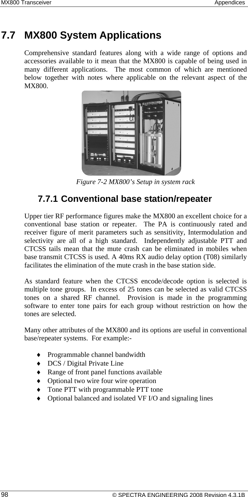 MX800 Transceiver   Appendices  7.7  MX800 System Applications Comprehensive standard features along with a wide range of options and accessories available to it mean that the MX800 is capable of being used in many different applications.  The most common of which are mentioned below together with notes where applicable on the relevant aspect of the MX800.      Figure 7-2 MX800’s Setup in system rack 7.7.1 Conventional base station/repeater Upper tier RF performance figures make the MX800 an excellent choice for a conventional base station or repeater.  The PA is continuously rated and receiver figure of merit parameters such as sensitivity, Intermodulation and selectivity are all of a high standard.  Independently adjustable PTT and CTCSS tails mean that the mute crash can be eliminated in mobiles when base transmit CTCSS is used. A 40ms RX audio delay option (T08) similarly facilitates the elimination of the mute crash in the base station side. As standard feature when the CTCSS encode/decode option is selected is multiple tone groups.  In excess of 25 tones can be selected as valid CTCSS tones on a shared RF channel.  Provision is made in the programming software to enter tone pairs for each group without restriction on how the tones are selected.   Many other attributes of the MX800 and its options are useful in conventional base/repeater systems.  For example:- ♦ Programmable channel bandwidth ♦ DCS / Digital Private Line ♦ Range of front panel functions available ♦ Optional two wire four wire operation ♦ Tone PTT with programmable PTT tone ♦ Optional balanced and isolated VF I/O and signaling lines    © SPECTRA ENGINEERING 2008 Revision 4.3.1B 98