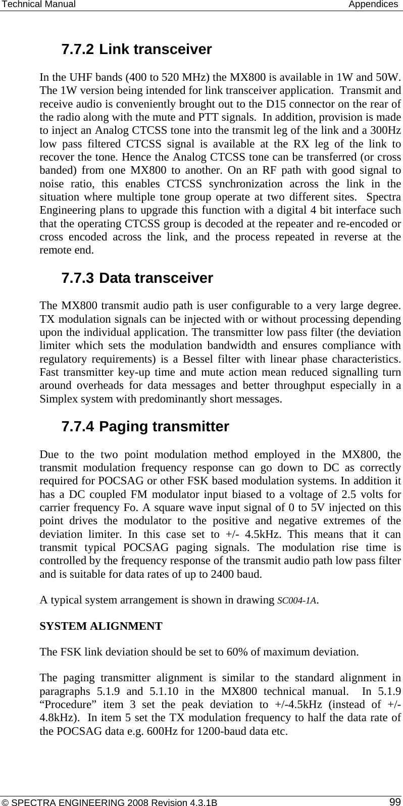 Technical Manual   Appendices  7.7.2 Link transceiver In the UHF bands (400 to 520 MHz) the MX800 is available in 1W and 50W. The 1W version being intended for link transceiver application.  Transmit and receive audio is conveniently brought out to the D15 connector on the rear of the radio along with the mute and PTT signals.  In addition, provision is made to inject an Analog CTCSS tone into the transmit leg of the link and a 300Hz low pass filtered CTCSS signal is available at the RX leg of the link to recover the tone. Hence the Analog CTCSS tone can be transferred (or cross banded) from one MX800 to another. On an RF path with good signal to noise ratio, this enables CTCSS synchronization across the link in the situation where multiple tone group operate at two different sites.  Spectra Engineering plans to upgrade this function with a digital 4 bit interface such that the operating CTCSS group is decoded at the repeater and re-encoded or cross encoded across the link, and the process repeated in reverse at the remote end.  7.7.3 Data transceiver The MX800 transmit audio path is user configurable to a very large degree.  TX modulation signals can be injected with or without processing depending upon the individual application. The transmitter low pass filter (the deviation limiter which sets the modulation bandwidth and ensures compliance with regulatory requirements) is a Bessel filter with linear phase characteristics.  Fast transmitter key-up time and mute action mean reduced signalling turn around overheads for data messages and better throughput especially in a Simplex system with predominantly short messages. 7.7.4 Paging transmitter Due to the two point modulation method employed in the MX800, the transmit modulation frequency response can go down to DC as correctly required for POCSAG or other FSK based modulation systems. In addition it has a DC coupled FM modulator input biased to a voltage of 2.5 volts for carrier frequency Fo. A square wave input signal of 0 to 5V injected on this point drives the modulator to the positive and negative extremes of the deviation limiter. In this case set to +/- 4.5kHz. This means that it can transmit typical POCSAG paging signals. The modulation rise time is controlled by the frequency response of the transmit audio path low pass filter and is suitable for data rates of up to 2400 baud. A typical system arrangement is shown in drawing SC004-1A.  SYSTEM ALIGNMENT The FSK link deviation should be set to 60% of maximum deviation. The paging transmitter alignment is similar to the standard alignment in paragraphs 5.1.9 and 5.1.10 in the MX800 technical manual.  In 5.1.9 “Procedure” item 3 set the peak deviation to +/-4.5kHz (instead of +/-4.8kHz).  In item 5 set the TX modulation frequency to half the data rate of the POCSAG data e.g. 600Hz for 1200-baud data etc. © SPECTRA ENGINEERING 2008 Revision 4.3.1B  99