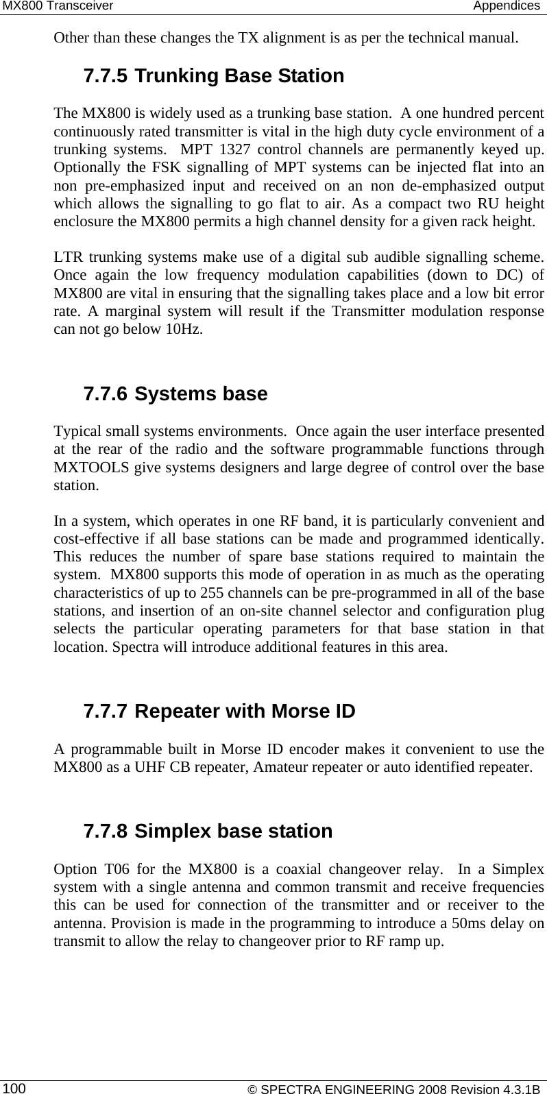 MX800 Transceiver   Appendices Other than these changes the TX alignment is as per the technical manual.  7.7.5 Trunking Base Station The MX800 is widely used as a trunking base station.  A one hundred percent continuously rated transmitter is vital in the high duty cycle environment of a trunking systems.  MPT 1327 control channels are permanently keyed up. Optionally the FSK signalling of MPT systems can be injected flat into an non pre-emphasized input and received on an non de-emphasized output which allows the signalling to go flat to air. As a compact two RU height enclosure the MX800 permits a high channel density for a given rack height. LTR trunking systems make use of a digital sub audible signalling scheme.  Once again the low frequency modulation capabilities (down to DC) of MX800 are vital in ensuring that the signalling takes place and a low bit error rate. A marginal system will result if the Transmitter modulation response can not go below 10Hz.  7.7.6 Systems base Typical small systems environments.  Once again the user interface presented at the rear of the radio and the software programmable functions through MXTOOLS give systems designers and large degree of control over the base station.  In a system, which operates in one RF band, it is particularly convenient and cost-effective if all base stations can be made and programmed identically.  This reduces the number of spare base stations required to maintain the system.  MX800 supports this mode of operation in as much as the operating characteristics of up to 255 channels can be pre-programmed in all of the base stations, and insertion of an on-site channel selector and configuration plug selects the particular operating parameters for that base station in that location. Spectra will introduce additional features in this area.  7.7.7 Repeater with Morse ID A programmable built in Morse ID encoder makes it convenient to use the MX800 as a UHF CB repeater, Amateur repeater or auto identified repeater.  7.7.8 Simplex base station Option T06 for the MX800 is a coaxial changeover relay.  In a Simplex system with a single antenna and common transmit and receive frequencies this can be used for connection of the transmitter and or receiver to the antenna. Provision is made in the programming to introduce a 50ms delay on transmit to allow the relay to changeover prior to RF ramp up.     © SPECTRA ENGINEERING 2008 Revision 4.3.1B 100