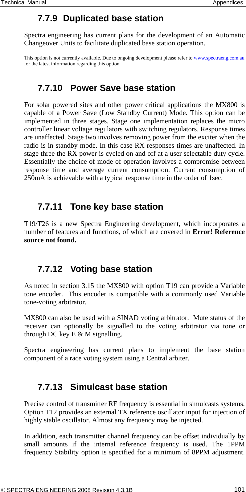 Technical Manual   Appendices 7.7.9  Duplicated base station Spectra engineering has current plans for the development of an Automatic Changeover Units to facilitate duplicated base station operation. This option is not currently available. Due to ongoing development please refer to www.spectraeng.com.au for the latest information regarding this option.  7.7.10  Power Save base station For solar powered sites and other power critical applications the MX800 is capable of a Power Save (Low Standby Current) Mode. This option can be implemented in three stages. Stage one implementation replaces the micro controller linear voltage regulators with switching regulators. Response times are unaffected. Stage two involves removing power from the exciter when the radio is in standby mode. In this case RX responses times are unaffected. In stage three the RX power is cycled on and off at a user selectable duty cycle. Essentially the choice of mode of operation involves a compromise between response time and average current consumption. Current consumption of 250mA is achievable with a typical response time in the order of 1sec.  7.7.11  Tone key base station T19/T26 is a new Spectra Engineering development, which incorporates a number of features and functions, of which are covered in Error! Reference source not found.  7.7.12  Voting base station As noted in section 3.15 the MX800 with option T19 can provide a Variable tone encoder.  This encoder is compatible with a commonly used Variable tone-voting arbitrator. MX800 can also be used with a SINAD voting arbitrator.  Mute status of the receiver can optionally be signalled to the voting arbitrator via tone or through DC key E &amp; M signalling. Spectra engineering has current plans to implement the base station component of a race voting system using a Central arbiter.  7.7.13  Simulcast base station  Precise control of transmitter RF frequency is essential in simulcasts systems.  Option T12 provides an external TX reference oscillator input for injection of highly stable oscillator. Almost any frequency may be injected. In addition, each transmitter channel frequency can be offset individually by small amounts if the internal reference frequency is used. The 1PPM frequency Stability option is specified for a minimum of 8PPM adjustment. © SPECTRA ENGINEERING 2008 Revision 4.3.1B  101