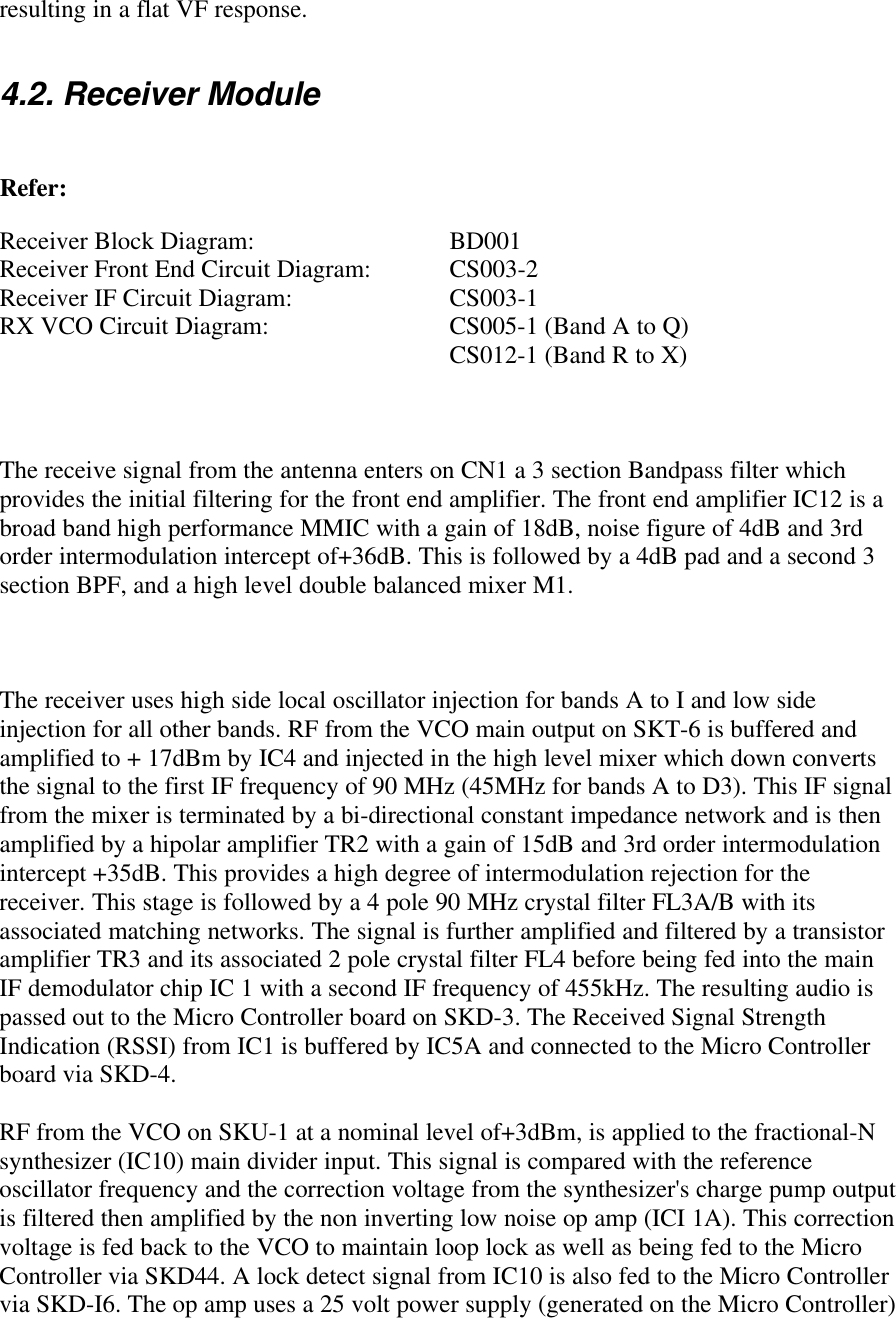 resulting in a flat VF response.4.2. Receiver ModuleRefer:Receiver Block Diagram:  BD001Receiver Front End Circuit Diagram:  CS003-2Receiver IF Circuit Diagram:  CS003-1RX VCO Circuit Diagram:  CS005-1 (Band A to Q)CS012-1 (Band R to X)The receive signal from the antenna enters on CN1 a 3 section Bandpass filter whichprovides the initial filtering for the front end amplifier. The front end amplifier IC12 is abroad band high performance MMIC with a gain of 18dB, noise figure of 4dB and 3rdorder intermodulation intercept of+36dB. This is followed by a 4dB pad and a second 3section BPF, and a high level double balanced mixer M1.The receiver uses high side local oscillator injection for bands A to I and low sideinjection for all other bands. RF from the VCO main output on SKT-6 is buffered andamplified to + 17dBm by IC4 and injected in the high level mixer which down convertsthe signal to the first IF frequency of 90 MHz (45MHz for bands A to D3). This IF signalfrom the mixer is terminated by a bi-directional constant impedance network and is thenamplified by a hipolar amplifier TR2 with a gain of 15dB and 3rd order intermodulationintercept +35dB. This provides a high degree of intermodulation rejection for thereceiver. This stage is followed by a 4 pole 90 MHz crystal filter FL3A/B with itsassociated matching networks. The signal is further amplified and filtered by a transistoramplifier TR3 and its associated 2 pole crystal filter FL4 before being fed into the mainIF demodulator chip IC 1 with a second IF frequency of 455kHz. The resulting audio ispassed out to the Micro Controller board on SKD-3. The Received Signal StrengthIndication (RSSI) from IC1 is buffered by IC5A and connected to the Micro Controllerboard via SKD-4.RF from the VCO on SKU-1 at a nominal level of+3dBm, is applied to the fractional-Nsynthesizer (IC10) main divider input. This signal is compared with the referenceoscillator frequency and the correction voltage from the synthesizer&apos;s charge pump outputis filtered then amplified by the non inverting low noise op amp (ICI 1A). This correctionvoltage is fed back to the VCO to maintain loop lock as well as being fed to the MicroController via SKD44. A lock detect signal from IC10 is also fed to the Micro Controllervia SKD-I6. The op amp uses a 25 volt power supply (generated on the Micro Controller)