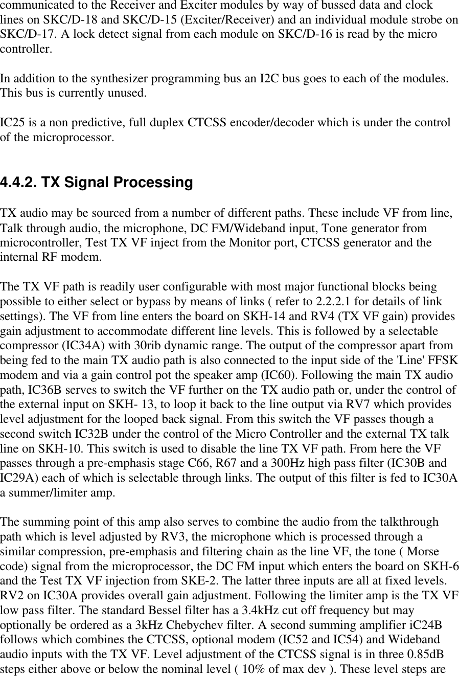 communicated to the Receiver and Exciter modules by way of bussed data and clocklines on SKC/D-18 and SKC/D-15 (Exciter/Receiver) and an individual module strobe onSKC/D-17. A lock detect signal from each module on SKC/D-16 is read by the microcontroller.In addition to the synthesizer programming bus an I2C bus goes to each of the modules.This bus is currently unused.IC25 is a non predictive, full duplex CTCSS encoder/decoder which is under the controlof the microprocessor.4.4.2. TX Signal ProcessingTX audio may be sourced from a number of different paths. These include VF from line,Talk through audio, the microphone, DC FM/Wideband input, Tone generator frommicrocontroller, Test TX VF inject from the Monitor port, CTCSS generator and theinternal RF modem.The TX VF path is readily user configurable with most major functional blocks beingpossible to either select or bypass by means of links ( refer to 2.2.2.1 for details of linksettings). The VF from line enters the board on SKH-14 and RV4 (TX VF gain) providesgain adjustment to accommodate different line levels. This is followed by a selectablecompressor (IC34A) with 30rib dynamic range. The output of the compressor apart frombeing fed to the main TX audio path is also connected to the input side of the &apos;Line&apos; FFSKmodem and via a gain control pot the speaker amp (IC60). Following the main TX audiopath, IC36B serves to switch the VF further on the TX audio path or, under the control ofthe external input on SKH- 13, to loop it back to the line output via RV7 which provideslevel adjustment for the looped back signal. From this switch the VF passes though asecond switch IC32B under the control of the Micro Controller and the external TX talkline on SKH-10. This switch is used to disable the line TX VF path. From here the VFpasses through a pre-emphasis stage C66, R67 and a 300Hz high pass filter (IC30B andIC29A) each of which is selectable through links. The output of this filter is fed to IC30Aa summer/limiter amp.The summing point of this amp also serves to combine the audio from the talkthroughpath which is level adjusted by RV3, the microphone which is processed through asimilar compression, pre-emphasis and filtering chain as the line VF, the tone ( Morsecode) signal from the microprocessor, the DC FM input which enters the board on SKH-6and the Test TX VF injection from SKE-2. The latter three inputs are all at fixed levels.RV2 on IC30A provides overall gain adjustment. Following the limiter amp is the TX VFlow pass filter. The standard Bessel filter has a 3.4kHz cut off frequency but mayoptionally be ordered as a 3kHz Chebychev filter. A second summing amplifier iC24Bfollows which combines the CTCSS, optional modem (IC52 and IC54) and Widebandaudio inputs with the TX VF. Level adjustment of the CTCSS signal is in three 0.85dBsteps either above or below the nominal level ( 10% of max dev ). These level steps are