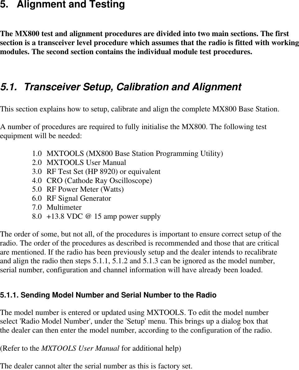 5.   Alignment and TestingThe MX800 test and alignment procedures are divided into two main sections. The firstsection is a transceiver level procedure which assumes that the radio is fitted with workingmodules. The second section contains the individual module test procedures.5.1. Transceiver Setup, Calibration and AlignmentThis section explains how to setup, calibrate and align the complete MX800 Base Station.A number of procedures are required to fully initialise the MX800. The following testequipment will be needed:1.0 MXTOOLS (MX800 Base Station Programming Utility)2.0 MXTOOLS User Manual3.0 RF Test Set (HP 8920) or equivalent4.0 CRO (Cathode Ray Oscilloscope)5.0 RF Power Meter (Watts)6.0 RF Signal Generator7.0 Multimeter8.0 +13.8 VDC @ 15 amp power supplyThe order of some, but not all, of the procedures is important to ensure correct setup of theradio. The order of the procedures as described is recommended and those that are criticalare mentioned. If the radio has been previously setup and the dealer intends to recalibrateand align the radio then steps 5.1.1, 5.1.2 and 5.1.3 can be ignored as the model number,serial number, configuration and channel information will have already been loaded.5.1.1. Sending Model Number and Serial Number to the RadioThe model number is entered or updated using MXTOOLS. To edit the model numberselect &apos;Radio Model Number&apos;, under the &apos;Setup&apos; menu. This brings up a dialog box thatthe dealer can then enter the model number, according to the configuration of the radio.(Refer to the MXTOOLS User Manual for additional help)The dealer cannot alter the serial number as this is factory set.