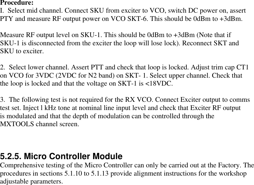 Procedure:I.  Select mid channel. Connect SKU from exciter to VCO, switch DC power on, assertPTY and measure RF output power on VCO SKT-6. This should be 0dBm to +3dBm.Measure RF output level on SKU-1. This should be 0dBm to +3dBm (Note that ifSKU-1 is disconnected from the exciter the loop will lose lock). Reconnect SKT andSKU to exciter.2.  Select lower channel. Assert PTT and check that loop is locked. Adjust trim cap CT1on VCO for 3VDC (2VDC for N2 band) on SKT- 1. Select upper channel. Check thatthe loop is locked and that the voltage on SKT-1 is &lt;18VDC.3.  The following test is not required for the RX VCO. Connect Exciter output to commstest set. Inject l kHz tone at nominal line input level and check that Exciter RF outputis modulated and that the depth of modulation can be controlled through theMXTOOLS channel screen.5.2.5. Micro Controller ModuleComprehensive testing of the Micro Controller can only be carried out at the Factory. Theprocedures in sections 5.1.10 to 5.1.13 provide alignment instructions for the workshopadjustable parameters.