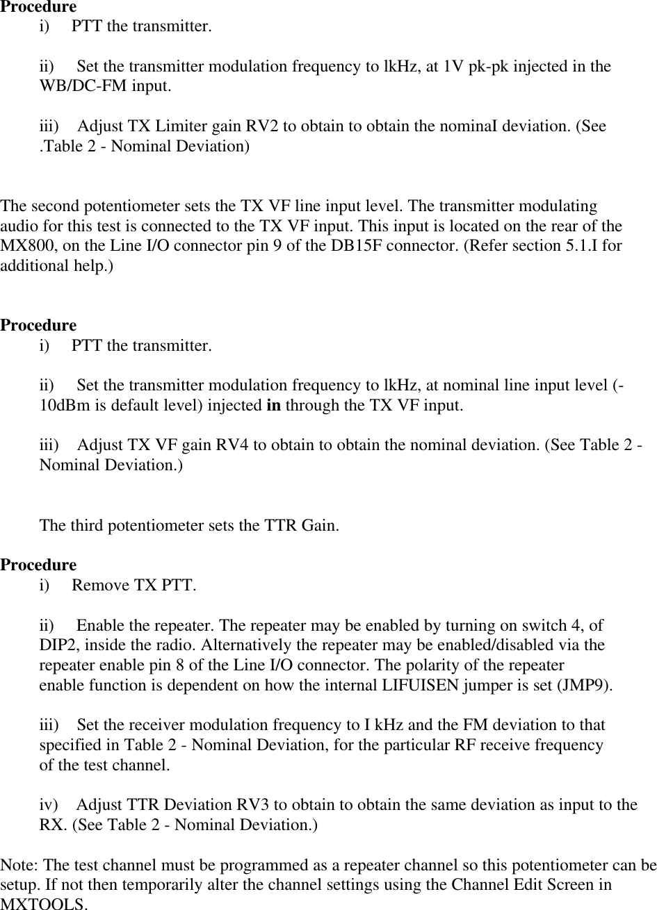 Procedurei)     PTT the transmitter.ii)     Set the transmitter modulation frequency to lkHz, at 1V pk-pk injected in theWB/DC-FM input.iii)    Adjust TX Limiter gain RV2 to obtain to obtain the nominaI deviation. (See.Table 2 - Nominal Deviation)The second potentiometer sets the TX VF line input level. The transmitter modulatingaudio for this test is connected to the TX VF input. This input is located on the rear of theMX800, on the Line I/O connector pin 9 of the DB15F connector. (Refer section 5.1.I foradditional help.)Procedurei)     PTT the transmitter.ii)     Set the transmitter modulation frequency to lkHz, at nominal line input level (-10dBm is default level) injected in through the TX VF input.iii)    Adjust TX VF gain RV4 to obtain to obtain the nominal deviation. (See Table 2 -Nominal Deviation.)The third potentiometer sets the TTR Gain.Procedurei)     Remove TX PTT.ii)     Enable the repeater. The repeater may be enabled by turning on switch 4, ofDIP2, inside the radio. Alternatively the repeater may be enabled/disabled via therepeater enable pin 8 of the Line I/O connector. The polarity of the repeaterenable function is dependent on how the internal LIFUISEN jumper is set (JMP9).iii)    Set the receiver modulation frequency to I kHz and the FM deviation to thatspecified in Table 2 - Nominal Deviation, for the particular RF receive frequencyof the test channel.iv)    Adjust TTR Deviation RV3 to obtain to obtain the same deviation as input to theRX. (See Table 2 - Nominal Deviation.)Note: The test channel must be programmed as a repeater channel so this potentiometer can besetup. If not then temporarily alter the channel settings using the Channel Edit Screen inMXTOOLS.