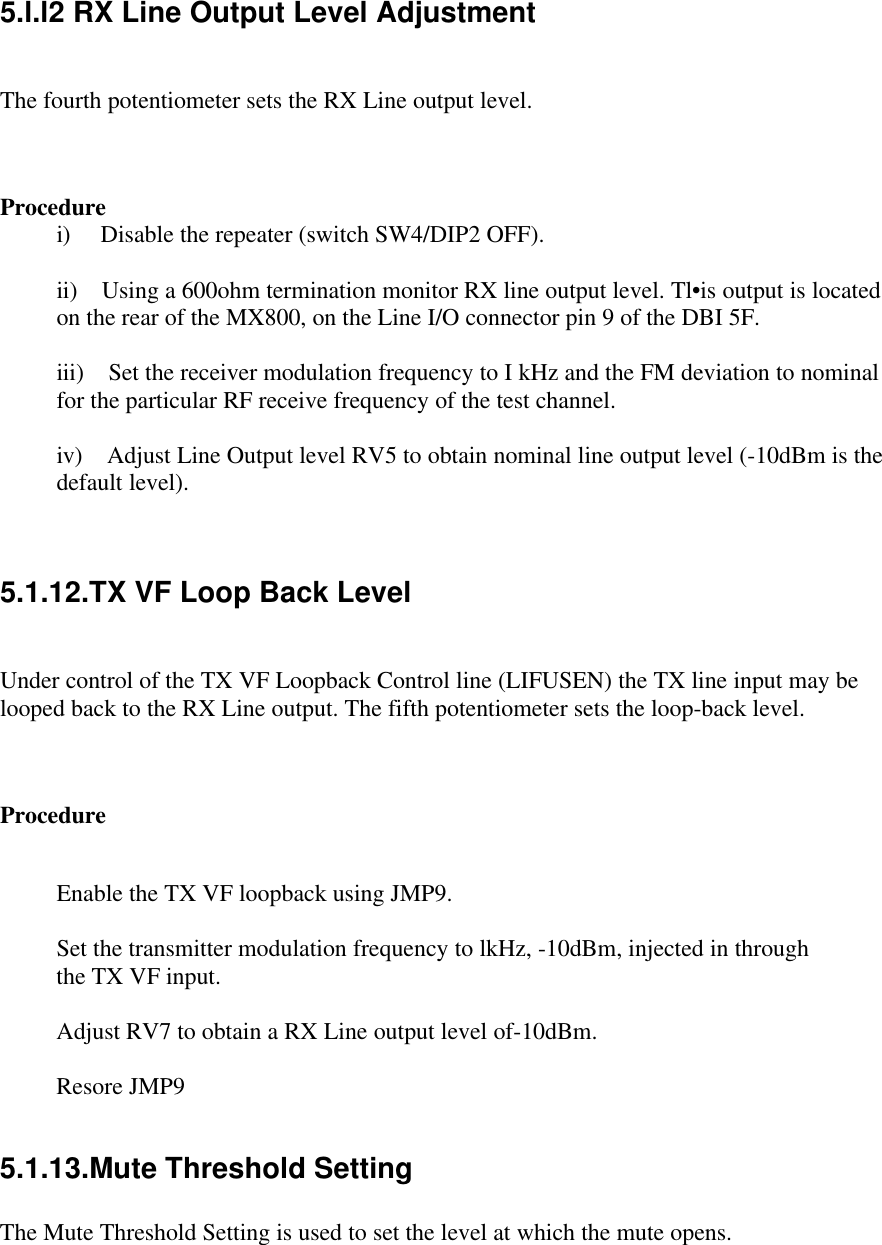 5.l.l2 RX Line Output Level AdjustmentThe fourth potentiometer sets the RX Line output level.Procedurei)     Disable the repeater (switch SW4/DIP2 OFF).ii)    Using a 600ohm termination monitor RX line output level. Tl•is output is locatedon the rear of the MX800, on the Line I/O connector pin 9 of the DBI 5F.iii)    Set the receiver modulation frequency to I kHz and the FM deviation to nominalfor the particular RF receive frequency of the test channel.iv)    Adjust Line Output level RV5 to obtain nominal line output level (-10dBm is thedefault level).5.1.12.TX VF Loop Back LevelUnder control of the TX VF Loopback Control line (LIFUSEN) the TX line input may belooped back to the RX Line output. The fifth potentiometer sets the loop-back level.ProcedureEnable the TX VF loopback using JMP9.Set the transmitter modulation frequency to lkHz, -10dBm, injected in throughthe TX VF input.Adjust RV7 to obtain a RX Line output level of-10dBm.Resore JMP95.1.13.Mute Threshold SettingThe Mute Threshold Setting is used to set the level at which the mute opens.