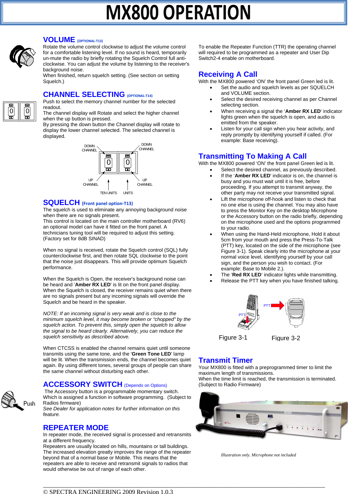 VOLUME (OPTIONAL‐T13)Rotate the volume control clockwise to adjust the volume control for a comfortable listening level. If no sound is heard, temporarily un-mute the radio by briefly rotating the Squelch Control full anti-clockwise. You can adjust the volume by listening to the receiver&apos;s background noise. When finished, return squelch setting. (See section on setting Squelch.)  CHANNEL SELECTING (OPTIONAL‐T14) Push to select the memory channel number for the selected readout. The channel display will Rotate and select the higher channel when the up button is pressed.  By pressing the down button the Channel display will rotate to display the lower channel selected. The selected channel is displayed.         SQUELCH (Frontpaneloption‐T13) The squelch is used to eliminate any annoying background noise when there are no signals present. This control is located on the main controller motherboard (RV6) an optional model can have it fitted on the front panel. A technicians tuning tool will be required to adjust this setting. (Factory set for 8dB SINAD)  When no signal is received, rotate the Squelch control (SQL) fully counterclockwise first, and then rotate SQL clockwise to the point that the noise just disappears. This will provide optimum Squelch performance.  When the Squelch is Open, the receiver&apos;s background noise can be heard and &apos;Amber RX LED&apos; is lit on the front panel display. When the Squelch is closed, the receiver remains quiet when there are no signals present but any incoming signals will override the Squelch and be heard in the speaker.  NOTE: If an incoming signal is very weak and is close to the minimum squelch level, it may become broken or “chopped” by the squelch action. To prevent this, simply open the squelch to allow the signal to be heard clearly. Alternatively, you can reduce the squelch sensitivity as described above.  When CTCSS is enabled the channel remains quiet until someone transmits using the same tone, and the &apos;Green Tone LED&apos; lamp will be lit. When the transmission ends, the channel becomes quiet again. By using different tones, several groups of people can share the same channel without disturbing each other.  ACCESSORY SWITCH (Depends on Options)  The Accessory button is a programmable momentary switch.   Which is assigned a function in software programming.  (Subject to Radios firmware) See Dealer for application notes for further information on this feature.   REPEATER MODE  In repeater mode, the received signal is processed and retransmits at a different frequency.  Repeaters are usually located on hills, mountains or tall buildings. The increased elevation greatly improves the range of the repeater beyond that of a normal base or Mobile. This means that the repeaters are able to receive and retransmit signals to radios that would otherwise be out of range of each other.  To enable the Repeater Function (TTR) the operating channel will required to be programmed as a repeater and User Dip Switch2-4 enable on motherboard.  Receiving A Call With the MX800 powered ‘ON’ the front panel Green led is lit. •  Set the audio and squelch levels as per SQUELCH and VOLUME section. •  Select the desired receiving channel as per Channel selecting section. •  When receiving a signal the ‘Amber RX LED‘ indicator lights green when the squelch is open, and audio is emitted from the speaker.  •  Listen for your call sign when you hear activity, and reply promptly by identifying yourself if called. (For example: Base receiving).  Transmitting To Making A Call With the MX800 powered ‘ON’ the front panel Green led is lit. •  Select the desired channel, as previously described.  •  If the ‘Amber RX LED&apos; indicator is on, the channel is busy and you must wait until it is free, before proceeding. If you attempt to transmit anyway, the other party may not receive your transmitted signal.  •  Lift the microphone off-hook and listen to check that no one else is using the channel. You may also have to press the Monitor Key on the desktop Microphone or the Accessory button on the radio briefly, depending on the microphone used and the options programmed to your radio. •  When using the Hand-Held microphone, Hold it about 5cm from your mouth and press the Press-To-Talk (PTT) key, located on the side of the microphone (see Figure 3-1). Speak clearly into the microphone at your normal voice level, identifying yourself by your call sign, and the person you wish to contact. (For example: Base to Mobile 2.).  • The ‘Red RX LED’ indicator lights while transmitting. •  Release the PTT key when you have finished talking.           Transmit Timer Your MX800 is fitted with a preprogrammed timer to limit the maximum length of transmissions. When the time limit is reached, the transmission is terminated. (Subject to Radio Firmware)          Illustration only. Microphone not included  0 00 0UPCHANNELUPCHANNELDOWNCHANNELDOWNCHANNELTEN UNITS  UNITSPTTPTTFigure 3-1 Figure 3-2__________________________________________________________________________________________ © SPECTRA ENGINEERING 2009 Revision 1.0.3 