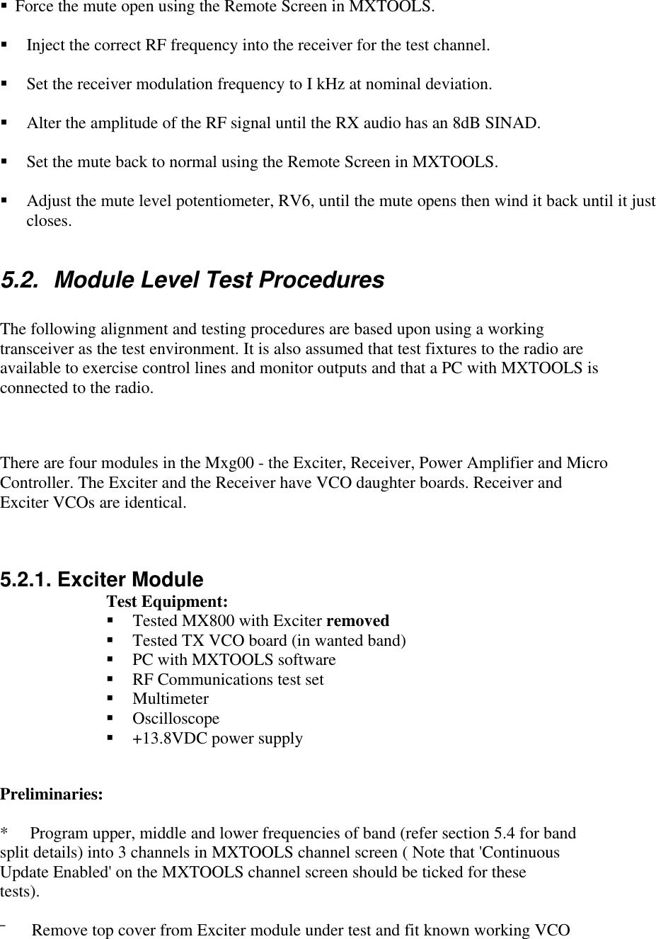 § Force the mute open using the Remote Screen in MXTOOLS.§ Inject the correct RF frequency into the receiver for the test channel.§ Set the receiver modulation frequency to I kHz at nominal deviation.§ Alter the amplitude of the RF signal until the RX audio has an 8dB SINAD.§ Set the mute back to normal using the Remote Screen in MXTOOLS.§ Adjust the mute level potentiometer, RV6, until the mute opens then wind it back until it justcloses.5.2. Module Level Test ProceduresThe following alignment and testing procedures are based upon using a workingtransceiver as the test environment. It is also assumed that test fixtures to the radio areavailable to exercise control lines and monitor outputs and that a PC with MXTOOLS isconnected to the radio.There are four modules in the Mxg00 - the Exciter, Receiver, Power Amplifier and MicroController. The Exciter and the Receiver have VCO daughter boards. Receiver andExciter VCOs are identical.5.2.1. Exciter ModuleTest Equipment:§ Tested MX800 with Exciter removed§ Tested TX VCO board (in wanted band)§ PC with MXTOOLS software§ RF Communications test set§ Multimeter§ Oscilloscope§ +13.8VDC power supplyPreliminaries:*     Program upper, middle and lower frequencies of band (refer section 5.4 for bandsplit details) into 3 channels in MXTOOLS channel screen ( Note that &apos;ContinuousUpdate Enabled&apos; on the MXTOOLS channel screen should be ticked for thesetests).¯      Remove top cover from Exciter module under test and fit known working VCO