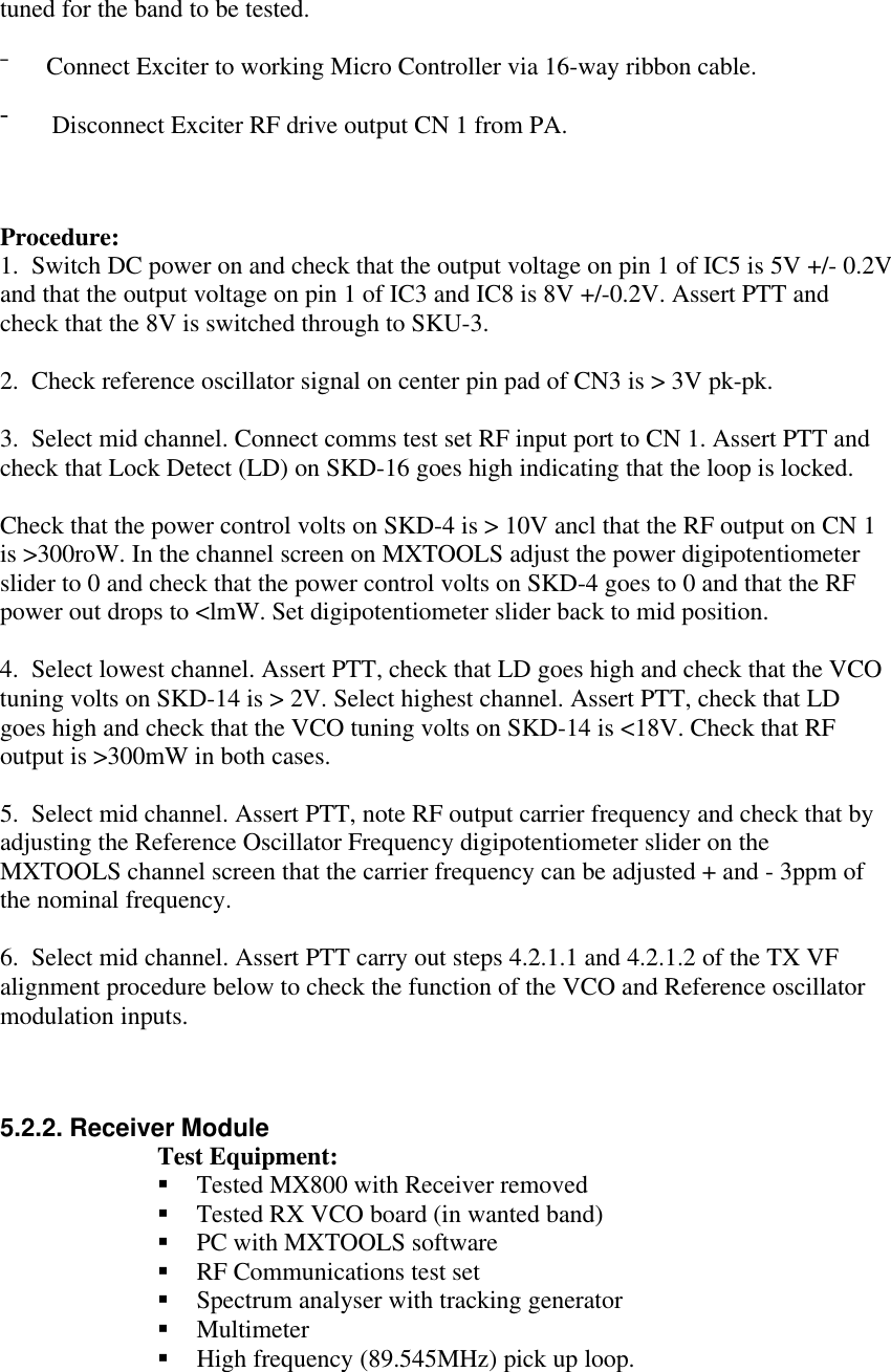 tuned for the band to be tested.¯      Connect Exciter to working Micro Controller via 16-way ribbon cable.¯      Disconnect Exciter RF drive output CN 1 from PA.Procedure:1.  Switch DC power on and check that the output voltage on pin 1 of IC5 is 5V +/- 0.2Vand that the output voltage on pin 1 of IC3 and IC8 is 8V +/-0.2V. Assert PTT andcheck that the 8V is switched through to SKU-3.2.  Check reference oscillator signal on center pin pad of CN3 is &gt; 3V pk-pk.3.  Select mid channel. Connect comms test set RF input port to CN 1. Assert PTT andcheck that Lock Detect (LD) on SKD-16 goes high indicating that the loop is locked.Check that the power control volts on SKD-4 is &gt; 10V ancl that the RF output on CN 1is &gt;300roW. In the channel screen on MXTOOLS adjust the power digipotentiometerslider to 0 and check that the power control volts on SKD-4 goes to 0 and that the RFpower out drops to &lt;lmW. Set digipotentiometer slider back to mid position.4.  Select lowest channel. Assert PTT, check that LD goes high and check that the VCOtuning volts on SKD-14 is &gt; 2V. Select highest channel. Assert PTT, check that LDgoes high and check that the VCO tuning volts on SKD-14 is &lt;18V. Check that RFoutput is &gt;300mW in both cases.5.  Select mid channel. Assert PTT, note RF output carrier frequency and check that byadjusting the Reference Oscillator Frequency digipotentiometer slider on theMXTOOLS channel screen that the carrier frequency can be adjusted + and - 3ppm ofthe nominal frequency.6.  Select mid channel. Assert PTT carry out steps 4.2.1.1 and 4.2.1.2 of the TX VFalignment procedure below to check the function of the VCO and Reference oscillatormodulation inputs.5.2.2. Receiver ModuleTest Equipment:§ Tested MX800 with Receiver removed§ Tested RX VCO board (in wanted band)§ PC with MXTOOLS software§ RF Communications test set§ Spectrum analyser with tracking generator§ Multimeter§ High frequency (89.545MHz) pick up loop.