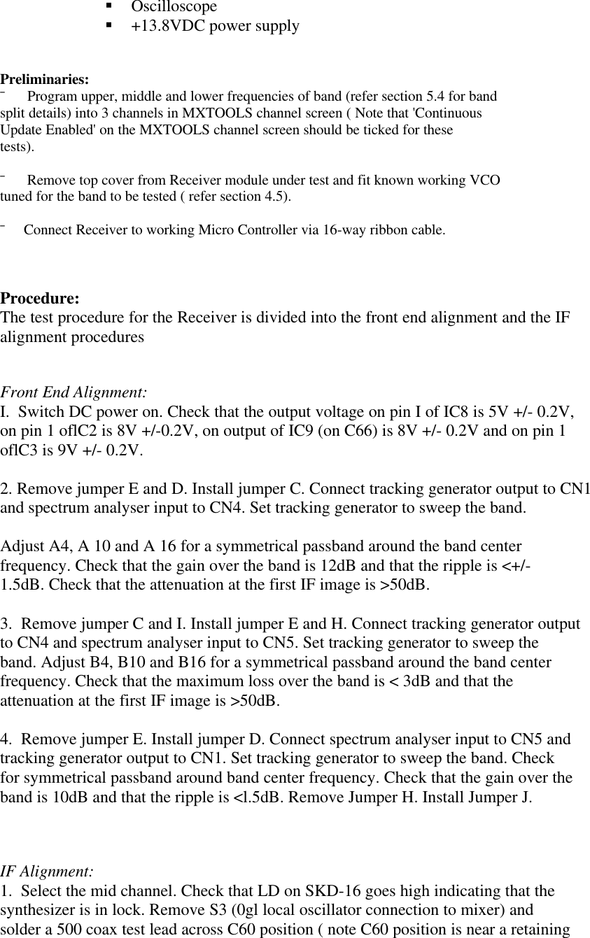 § Oscilloscope§ +13.8VDC power supplyPreliminaries:¯      Program upper, middle and lower frequencies of band (refer section 5.4 for bandsplit details) into 3 channels in MXTOOLS channel screen ( Note that &apos;ContinuousUpdate Enabled&apos; on the MXTOOLS channel screen should be ticked for thesetests).¯      Remove top cover from Receiver module under test and fit known working VCOtuned for the band to be tested ( refer section 4.5).¯     Connect Receiver to working Micro Controller via 16-way ribbon cable.Procedure:The test procedure for the Receiver is divided into the front end alignment and the IFalignment proceduresFront End Alignment:I.  Switch DC power on. Check that the output voltage on pin I of IC8 is 5V +/- 0.2V,on pin 1 oflC2 is 8V +/-0.2V, on output of IC9 (on C66) is 8V +/- 0.2V and on pin 1oflC3 is 9V +/- 0.2V.2. Remove jumper E and D. Install jumper C. Connect tracking generator output to CN1and spectrum analyser input to CN4. Set tracking generator to sweep the band.Adjust A4, A 10 and A 16 for a symmetrical passband around the band centerfrequency. Check that the gain over the band is 12dB and that the ripple is &lt;+/-1.5dB. Check that the attenuation at the first IF image is &gt;50dB.3.  Remove jumper C and I. Install jumper E and H. Connect tracking generator outputto CN4 and spectrum analyser input to CN5. Set tracking generator to sweep theband. Adjust B4, B10 and B16 for a symmetrical passband around the band centerfrequency. Check that the maximum loss over the band is &lt; 3dB and that theattenuation at the first IF image is &gt;50dB.4.  Remove jumper E. Install jumper D. Connect spectrum analyser input to CN5 andtracking generator output to CN1. Set tracking generator to sweep the band. Checkfor symmetrical passband around band center frequency. Check that the gain over theband is 10dB and that the ripple is &lt;l.5dB. Remove Jumper H. Install Jumper J.IF Alignment:1.  Select the mid channel. Check that LD on SKD-16 goes high indicating that thesynthesizer is in lock. Remove S3 (0gl local oscillator connection to mixer) andsolder a 500 coax test lead across C60 position ( note C60 position is near a retaining