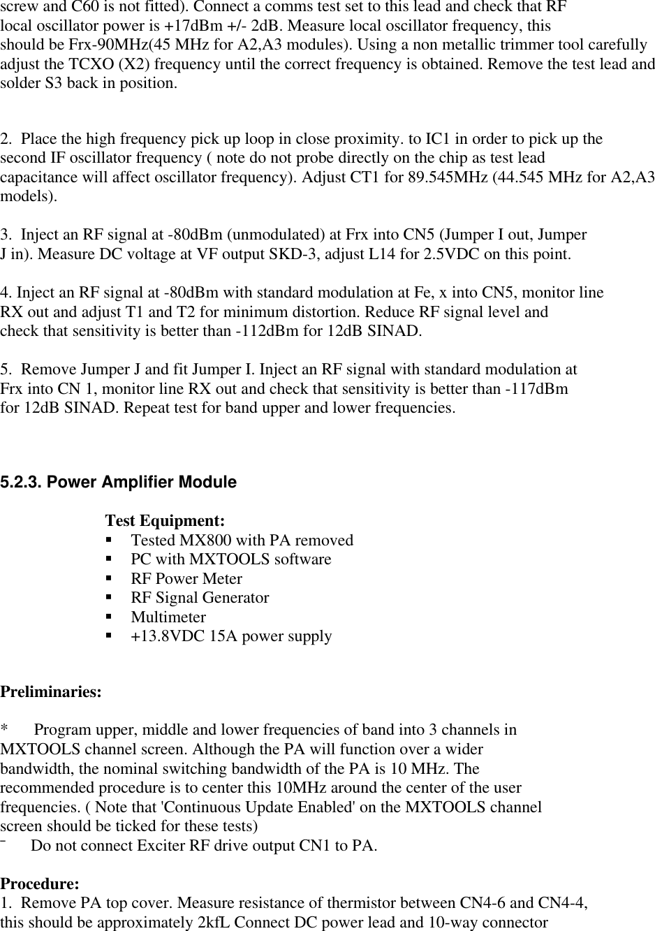 screw and C60 is not fitted). Connect a comms test set to this lead and check that RFlocal oscillator power is +17dBm +/- 2dB. Measure local oscillator frequency, thisshould be Frx-90MHz(45 MHz for A2,A3 modules). Using a non metallic trimmer tool carefullyadjust the TCXO (X2) frequency until the correct frequency is obtained. Remove the test lead andsolder S3 back in position.2.  Place the high frequency pick up loop in close proximity. to IC1 in order to pick up thesecond IF oscillator frequency ( note do not probe directly on the chip as test leadcapacitance will affect oscillator frequency). Adjust CT1 for 89.545MHz (44.545 MHz for A2,A3models).3.  Inject an RF signal at -80dBm (unmodulated) at Frx into CN5 (Jumper I out, JumperJ in). Measure DC voltage at VF output SKD-3, adjust L14 for 2.5VDC on this point.4. Inject an RF signal at -80dBm with standard modulation at Fe, x into CN5, monitor lineRX out and adjust T1 and T2 for minimum distortion. Reduce RF signal level andcheck that sensitivity is better than -112dBm for 12dB SINAD.5.  Remove Jumper J and fit Jumper I. Inject an RF signal with standard modulation atFrx into CN 1, monitor line RX out and check that sensitivity is better than -117dBmfor 12dB SINAD. Repeat test for band upper and lower frequencies.5.2.3. Power Amplifier ModuleTest Equipment:§ Tested MX800 with PA removed§ PC with MXTOOLS software§ RF Power Meter§ RF Signal Generator§ Multimeter§ +13.8VDC 15A power supplyPreliminaries:*      Program upper, middle and lower frequencies of band into 3 channels inMXTOOLS channel screen. Although the PA will function over a widerbandwidth, the nominal switching bandwidth of the PA is 10 MHz. Therecommended procedure is to center this 10MHz around the center of the userfrequencies. ( Note that &apos;Continuous Update Enabled&apos; on the MXTOOLS channelscreen should be ticked for these tests)¯      Do not connect Exciter RF drive output CN1 to PA.Procedure:1.  Remove PA top cover. Measure resistance of thermistor between CN4-6 and CN4-4,this should be approximately 2kfL Connect DC power lead and 10-way connector