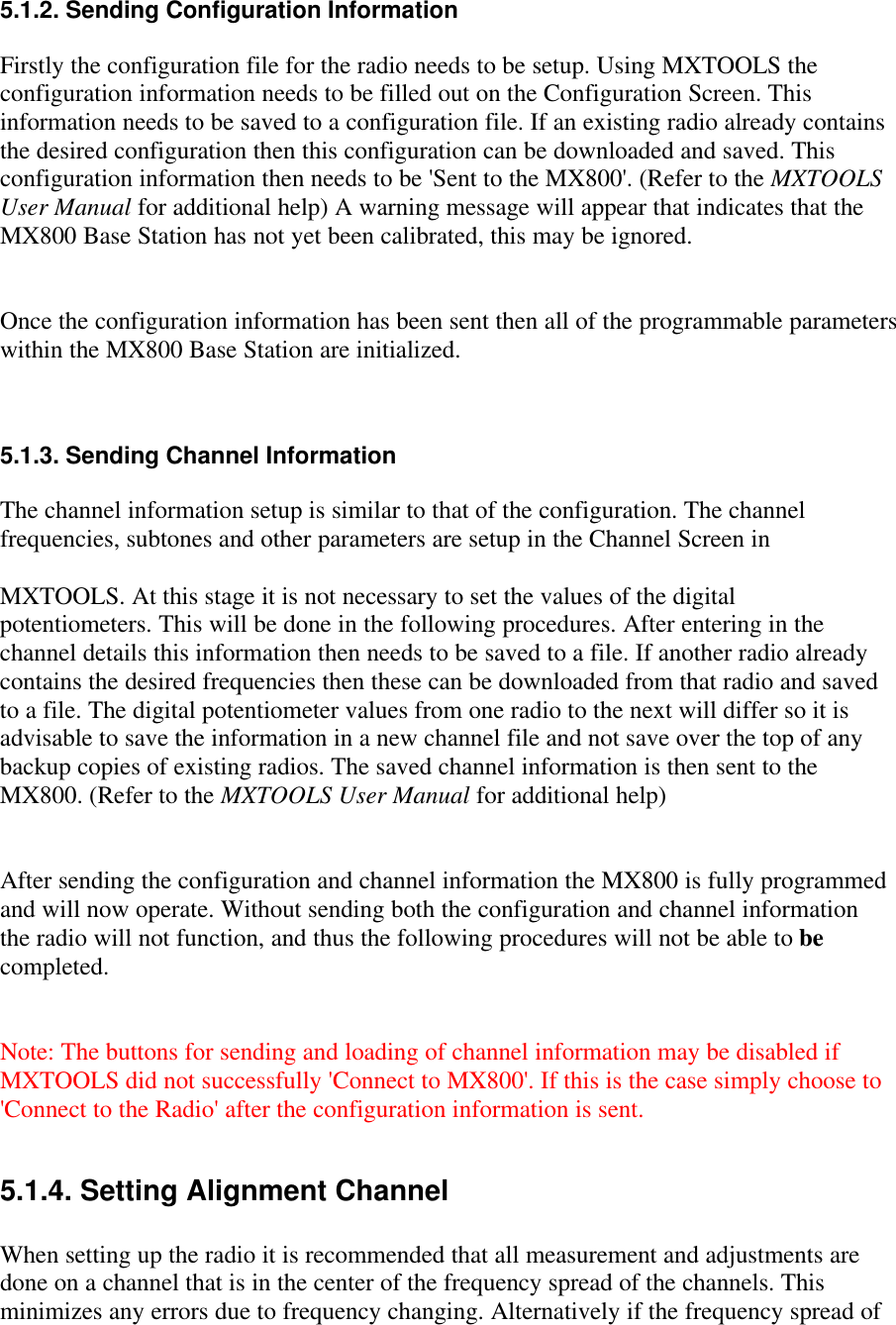 5.1.2. Sending Configuration InformationFirstly the configuration file for the radio needs to be setup. Using MXTOOLS theconfiguration information needs to be filled out on the Configuration Screen. Thisinformation needs to be saved to a configuration file. If an existing radio already containsthe desired configuration then this configuration can be downloaded and saved. Thisconfiguration information then needs to be &apos;Sent to the MX800&apos;. (Refer to the MXTOOLSUser Manual for additional help) A warning message will appear that indicates that theMX800 Base Station has not yet been calibrated, this may be ignored.Once the configuration information has been sent then all of the programmable parameterswithin the MX800 Base Station are initialized.5.1.3. Sending Channel InformationThe channel information setup is similar to that of the configuration. The channelfrequencies, subtones and other parameters are setup in the Channel Screen inMXTOOLS. At this stage it is not necessary to set the values of the digitalpotentiometers. This will be done in the following procedures. After entering in thechannel details this information then needs to be saved to a file. If another radio alreadycontains the desired frequencies then these can be downloaded from that radio and savedto a file. The digital potentiometer values from one radio to the next will differ so it isadvisable to save the information in a new channel file and not save over the top of anybackup copies of existing radios. The saved channel information is then sent to theMX800. (Refer to the MXTOOLS User Manual for additional help)After sending the configuration and channel information the MX800 is fully programmedand will now operate. Without sending both the configuration and channel informationthe radio will not function, and thus the following procedures will not be able to becompleted.Note: The buttons for sending and loading of channel information may be disabled ifMXTOOLS did not successfully &apos;Connect to MX800&apos;. If this is the case simply choose to&apos;Connect to the Radio&apos; after the configuration information is sent.5.1.4. Setting Alignment ChannelWhen setting up the radio it is recommended that all measurement and adjustments aredone on a channel that is in the center of the frequency spread of the channels. Thisminimizes any errors due to frequency changing. Alternatively if the frequency spread of