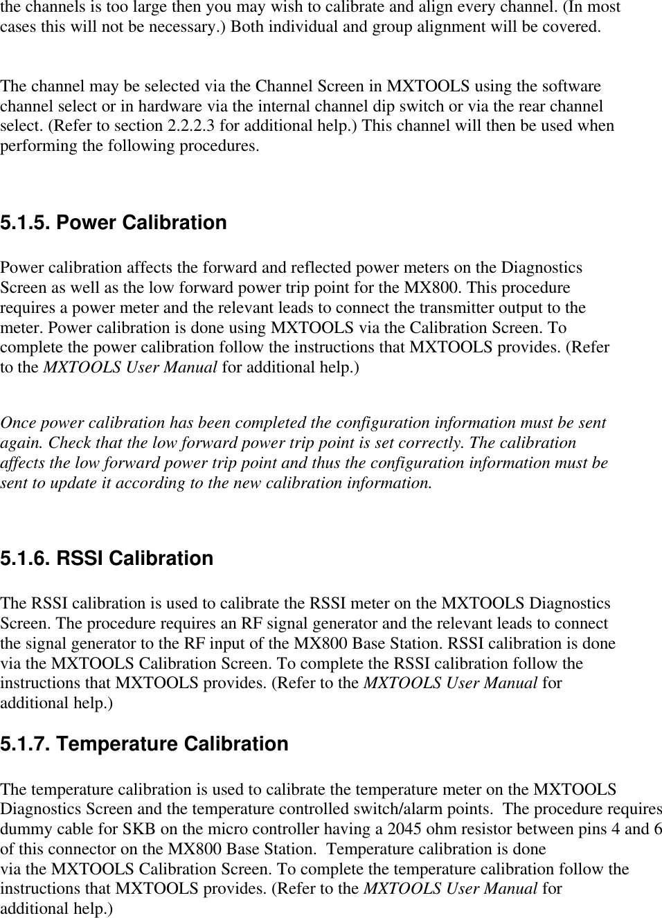 the channels is too large then you may wish to calibrate and align every channel. (In mostcases this will not be necessary.) Both individual and group alignment will be covered.The channel may be selected via the Channel Screen in MXTOOLS using the softwarechannel select or in hardware via the internal channel dip switch or via the rear channelselect. (Refer to section 2.2.2.3 for additional help.) This channel will then be used whenperforming the following procedures.5.1.5. Power CalibrationPower calibration affects the forward and reflected power meters on the DiagnosticsScreen as well as the low forward power trip point for the MX800. This procedurerequires a power meter and the relevant leads to connect the transmitter output to themeter. Power calibration is done using MXTOOLS via the Calibration Screen. Tocomplete the power calibration follow the instructions that MXTOOLS provides. (Referto the MXTOOLS User Manual for additional help.)Once power calibration has been completed the configuration information must be sentagain. Check that the low forward power trip point is set correctly. The calibrationaffects the low forward power trip point and thus the configuration information must besent to update it according to the new calibration information.5.1.6. RSSI CalibrationThe RSSI calibration is used to calibrate the RSSI meter on the MXTOOLS DiagnosticsScreen. The procedure requires an RF signal generator and the relevant leads to connectthe signal generator to the RF input of the MX800 Base Station. RSSI calibration is donevia the MXTOOLS Calibration Screen. To complete the RSSI calibration follow theinstructions that MXTOOLS provides. (Refer to the MXTOOLS User Manual foradditional help.)5.1.7. Temperature CalibrationThe temperature calibration is used to calibrate the temperature meter on the MXTOOLSDiagnostics Screen and the temperature controlled switch/alarm points.  The procedure requiresdummy cable for SKB on the micro controller having a 2045 ohm resistor between pins 4 and 6of this connector on the MX800 Base Station.  Temperature calibration is donevia the MXTOOLS Calibration Screen. To complete the temperature calibration follow theinstructions that MXTOOLS provides. (Refer to the MXTOOLS User Manual foradditional help.)