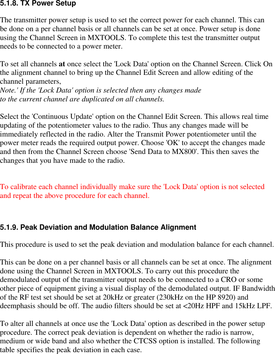 5.1.8. TX Power SetupThe transmitter power setup is used to set the correct power for each channel. This canbe done on a per channel basis or all channels can be set at once. Power setup is doneusing the Channel Screen in MXTOOLS. To complete this test the transmitter outputneeds to be connected to a power meter.To set all channels at once select the &apos;Lock Data&apos; option on the Channel Screen. Click Onthe alignment channel to bring up the Channel Edit Screen and allow editing of thechannel parameters,Note.&apos; If the &apos;Lock Data&apos; option is selected then any changes madeto the current channel are duplicated on all channels.Select the &apos;Continuous Update&apos; option on the Channel Edit Screen. This allows real timeupdating of the potentiometer values to the radio. Thus any changes made will beimmediately reflected in the radio. Alter the Transmit Power potentiometer until thepower meter reads the required output power. Choose &apos;OK&apos; to accept the changes madeand then from the Channel Screen choose &apos;Send Data to MX800&apos;. This then saves thechanges that you have made to the radio.To calibrate each channel individually make sure the &apos;Lock Data&apos; option is not selectedand repeat the above procedure for each channel.5.1.9. Peak Deviation and Modulation Balance AlignmentThis procedure is used to set the peak deviation and modulation balance for each channel.This can be done on a per channel basis or all channels can be set at once. The alignmentdone using the Channel Screen in MXTOOLS. To carry out this procedure thedemodulated output of the transmitter output needs to be connected to a CRO or someother piece of equipment giving a visual display of the demodulated output. IF Bandwidthof the RF test set should be set at 20kHz or greater (230kHz on the HP 8920) anddeemphasis should be off. The audio filters should be set at &lt;20Hz HPF and 15kHz LPF.To alter all channels at once use the &apos;Lock Data&apos; option as described in the power setupprocedure. The correct peak deviation is dependent on whether the radio is narrow,medium or wide band and also whether the CTCSS option is installed. The followingtable specifies the peak deviation in each case.