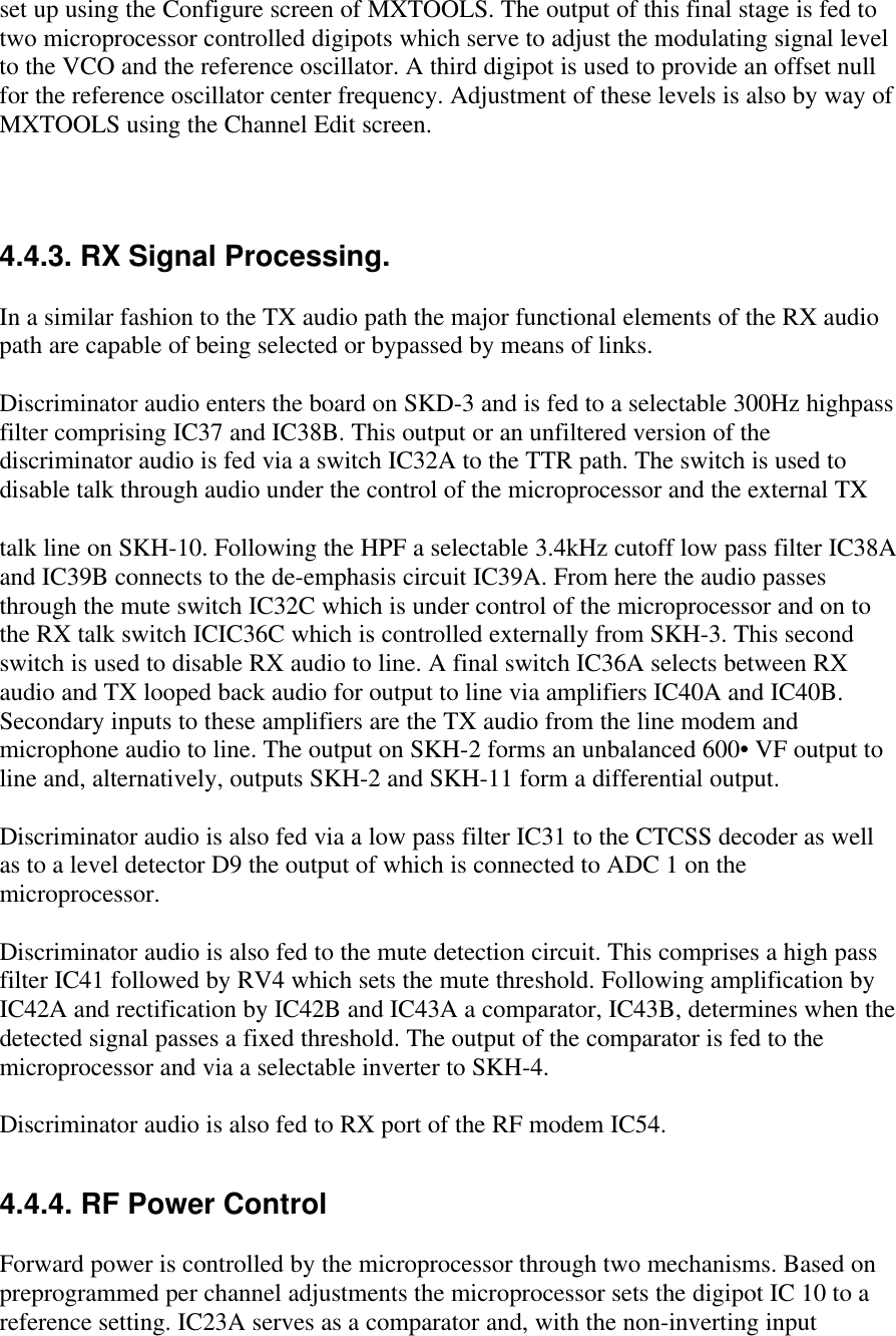 set up using the Configure screen of MXTOOLS. The output of this final stage is fed totwo microprocessor controlled digipots which serve to adjust the modulating signal levelto the VCO and the reference oscillator. A third digipot is used to provide an offset nullfor the reference oscillator center frequency. Adjustment of these levels is also by way ofMXTOOLS using the Channel Edit screen.4.4.3. RX Signal Processing.In a similar fashion to the TX audio path the major functional elements of the RX audiopath are capable of being selected or bypassed by means of links.Discriminator audio enters the board on SKD-3 and is fed to a selectable 300Hz highpassfilter comprising IC37 and IC38B. This output or an unfiltered version of thediscriminator audio is fed via a switch IC32A to the TTR path. The switch is used todisable talk through audio under the control of the microprocessor and the external TXtalk line on SKH-10. Following the HPF a selectable 3.4kHz cutoff low pass filter IC38Aand IC39B connects to the de-emphasis circuit IC39A. From here the audio passesthrough the mute switch IC32C which is under control of the microprocessor and on tothe RX talk switch ICIC36C which is controlled externally from SKH-3. This secondswitch is used to disable RX audio to line. A final switch IC36A selects between RXaudio and TX looped back audio for output to line via amplifiers IC40A and IC40B.Secondary inputs to these amplifiers are the TX audio from the line modem andmicrophone audio to line. The output on SKH-2 forms an unbalanced 600• VF output toline and, alternatively, outputs SKH-2 and SKH-11 form a differential output.Discriminator audio is also fed via a low pass filter IC31 to the CTCSS decoder as wellas to a level detector D9 the output of which is connected to ADC 1 on themicroprocessor.Discriminator audio is also fed to the mute detection circuit. This comprises a high passfilter IC41 followed by RV4 which sets the mute threshold. Following amplification byIC42A and rectification by IC42B and IC43A a comparator, IC43B, determines when thedetected signal passes a fixed threshold. The output of the comparator is fed to themicroprocessor and via a selectable inverter to SKH-4.Discriminator audio is also fed to RX port of the RF modem IC54.4.4.4. RF Power ControlForward power is controlled by the microprocessor through two mechanisms. Based onpreprogrammed per channel adjustments the microprocessor sets the digipot IC 10 to areference setting. IC23A serves as a comparator and, with the non-inverting input