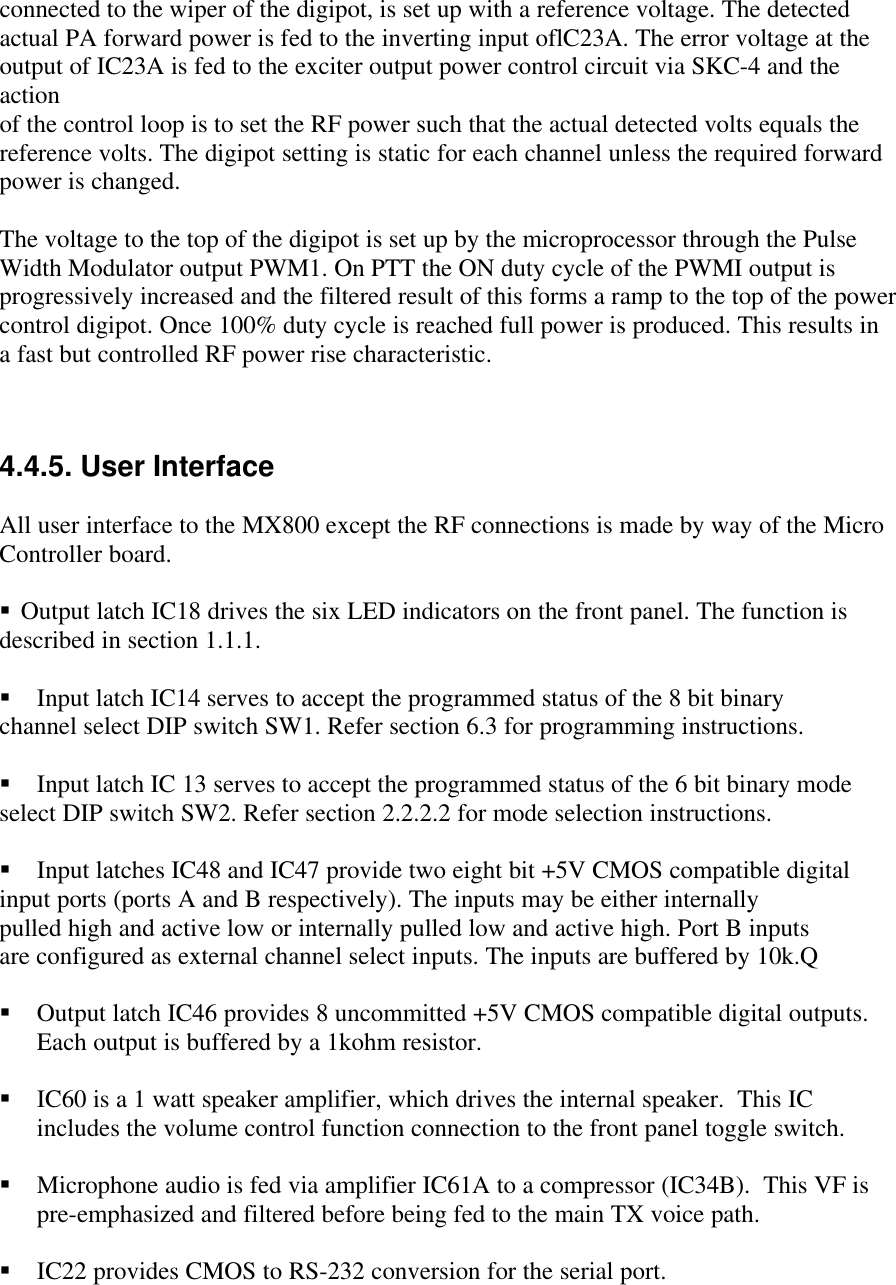 connected to the wiper of the digipot, is set up with a reference voltage. The detectedactual PA forward power is fed to the inverting input oflC23A. The error voltage at theoutput of IC23A is fed to the exciter output power control circuit via SKC-4 and theactionof the control loop is to set the RF power such that the actual detected volts equals thereference volts. The digipot setting is static for each channel unless the required forwardpower is changed.The voltage to the top of the digipot is set up by the microprocessor through the PulseWidth Modulator output PWM1. On PTT the ON duty cycle of the PWMI output isprogressively increased and the filtered result of this forms a ramp to the top of the powercontrol digipot. Once 100% duty cycle is reached full power is produced. This results ina fast but controlled RF power rise characteristic.4.4.5. User InterfaceAll user interface to the MX800 except the RF connections is made by way of the MicroController board.§ Output latch IC18 drives the six LED indicators on the front panel. The function isdescribed in section 1.1.1.§ Input latch IC14 serves to accept the programmed status of the 8 bit binarychannel select DIP switch SW1. Refer section 6.3 for programming instructions.§ Input latch IC 13 serves to accept the programmed status of the 6 bit binary modeselect DIP switch SW2. Refer section 2.2.2.2 for mode selection instructions.§ Input latches IC48 and IC47 provide two eight bit +5V CMOS compatible digitalinput ports (ports A and B respectively). The inputs may be either internallypulled high and active low or internally pulled low and active high. Port B inputsare configured as external channel select inputs. The inputs are buffered by 10k.Q§ Output latch IC46 provides 8 uncommitted +5V CMOS compatible digital outputs.Each output is buffered by a 1kohm resistor.§ IC60 is a 1 watt speaker amplifier, which drives the internal speaker.  This ICincludes the volume control function connection to the front panel toggle switch.§ Microphone audio is fed via amplifier IC61A to a compressor (IC34B).  This VF ispre-emphasized and filtered before being fed to the main TX voice path.§ IC22 provides CMOS to RS-232 conversion for the serial port.