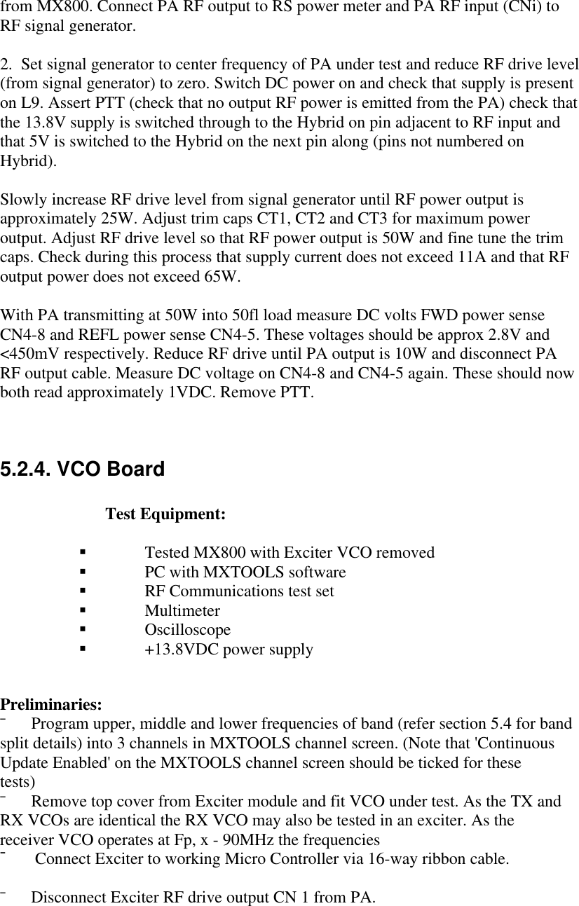 from MX800. Connect PA RF output to RS power meter and PA RF input (CNi) toRF signal generator.2.  Set signal generator to center frequency of PA under test and reduce RF drive level(from signal generator) to zero. Switch DC power on and check that supply is presenton L9. Assert PTT (check that no output RF power is emitted from the PA) check thatthe 13.8V supply is switched through to the Hybrid on pin adjacent to RF input andthat 5V is switched to the Hybrid on the next pin along (pins not numbered onHybrid).Slowly increase RF drive level from signal generator until RF power output isapproximately 25W. Adjust trim caps CT1, CT2 and CT3 for maximum poweroutput. Adjust RF drive level so that RF power output is 50W and fine tune the trimcaps. Check during this process that supply current does not exceed 11A and that RFoutput power does not exceed 65W.With PA transmitting at 50W into 50fl load measure DC volts FWD power senseCN4-8 and REFL power sense CN4-5. These voltages should be approx 2.8V and&lt;450mV respectively. Reduce RF drive until PA output is 10W and disconnect PARF output cable. Measure DC voltage on CN4-8 and CN4-5 again. These should nowboth read approximately 1VDC. Remove PTT.5.2.4. VCO BoardTest Equipment:§ Tested MX800 with Exciter VCO removed§ PC with MXTOOLS software§ RF Communications test set§ Multimeter§ Oscilloscope§ +13.8VDC power supplyPreliminaries:¯      Program upper, middle and lower frequencies of band (refer section 5.4 for bandsplit details) into 3 channels in MXTOOLS channel screen. (Note that &apos;ContinuousUpdate Enabled&apos; on the MXTOOLS channel screen should be ticked for thesetests)¯      Remove top cover from Exciter module and fit VCO under test. As the TX andRX VCOs are identical the RX VCO may also be tested in an exciter. As thereceiver VCO operates at Fp, x - 90MHz the frequencies¯      Connect Exciter to working Micro Controller via 16-way ribbon cable.¯      Disconnect Exciter RF drive output CN 1 from PA.