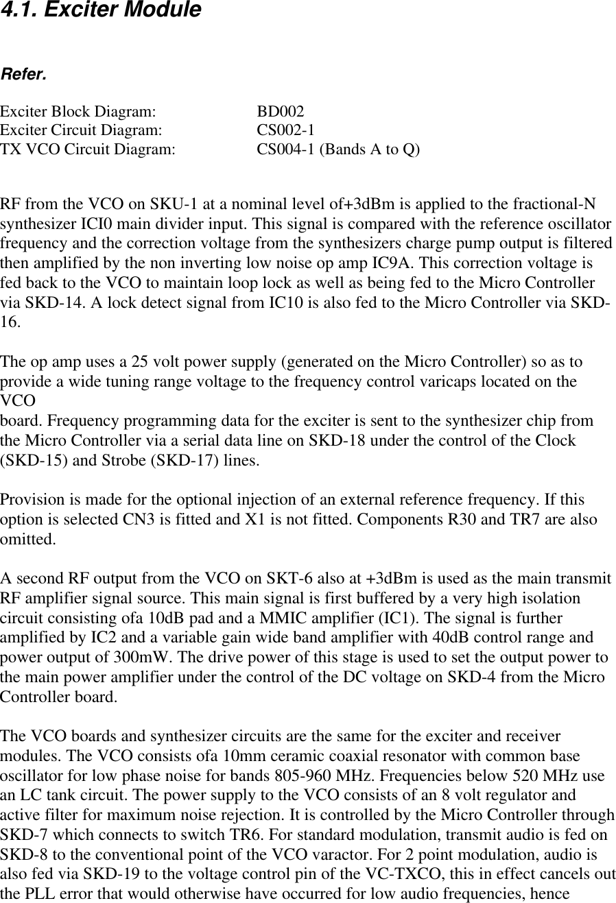 4.1. Exciter ModuleRefer.Exciter Block Diagram:  BD002Exciter Circuit Diagram:  CS002-1TX VCO Circuit Diagram:  CS004-1 (Bands A to Q)RF from the VCO on SKU-1 at a nominal level of+3dBm is applied to the fractional-Nsynthesizer ICI0 main divider input. This signal is compared with the reference oscillatorfrequency and the correction voltage from the synthesizers charge pump output is filteredthen amplified by the non inverting low noise op amp IC9A. This correction voltage isfed back to the VCO to maintain loop lock as well as being fed to the Micro Controllervia SKD-14. A lock detect signal from IC10 is also fed to the Micro Controller via SKD-16.The op amp uses a 25 volt power supply (generated on the Micro Controller) so as toprovide a wide tuning range voltage to the frequency control varicaps located on theVCOboard. Frequency programming data for the exciter is sent to the synthesizer chip fromthe Micro Controller via a serial data line on SKD-18 under the control of the Clock(SKD-15) and Strobe (SKD-17) lines.Provision is made for the optional injection of an external reference frequency. If thisoption is selected CN3 is fitted and X1 is not fitted. Components R30 and TR7 are alsoomitted.A second RF output from the VCO on SKT-6 also at +3dBm is used as the main transmitRF amplifier signal source. This main signal is first buffered by a very high isolationcircuit consisting ofa 10dB pad and a MMIC amplifier (IC1). The signal is furtheramplified by IC2 and a variable gain wide band amplifier with 40dB control range andpower output of 300mW. The drive power of this stage is used to set the output power tothe main power amplifier under the control of the DC voltage on SKD-4 from the MicroController board.The VCO boards and synthesizer circuits are the same for the exciter and receivermodules. The VCO consists ofa 10mm ceramic coaxial resonator with common baseoscillator for low phase noise for bands 805-960 MHz. Frequencies below 520 MHz usean LC tank circuit. The power supply to the VCO consists of an 8 volt regulator andactive filter for maximum noise rejection. It is controlled by the Micro Controller throughSKD-7 which connects to switch TR6. For standard modulation, transmit audio is fed onSKD-8 to the conventional point of the VCO varactor. For 2 point modulation, audio isalso fed via SKD-19 to the voltage control pin of the VC-TXCO, this in effect cancels outthe PLL error that would otherwise have occurred for low audio frequencies, hence
