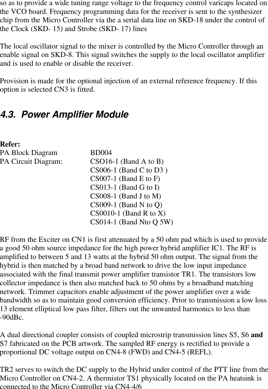 so as to provide a wide tuning range voltage to the frequency control varicaps located onthe VCO board. Frequency programming data for the receiver is sent to the synthesizerchip from the Micro Controller via the a serial data line on SKD-18 under the control ofthe Clock (SKD- 15) and Strobe (SKD- 17) linesThe local oscillator signal to the mixer is controlled by the Micro Controller through anenable signal on SKD-8. This signal switches the supply to the local oscillator amplifierand is used to enable or disable the receiver.Provision is made for the optional injection of an external reference frequency. If thisoption is selected CN3 is fitted.4.3.  Power Amplifier ModuleRefer:PA Block Diagram  BD004PA Circuit Diagram:  CSO16-1 (Band A to B)CS006-1 (Band C to D3 )CS007-1 (Band E to F)CS013-1 (Band G to I)CS008-1 (Band J to M)CS009-1 (Band N to Q)CS0010-1 (Band R to X)CS014-1 (Band Nto Q 5W)RF from the Exciter on CN1 is first attenuated by a 50 ohm pad which is used to providea good 50 ohm source impedance for the high power hybrid amplifier IC1. The RF isamplified to between 5 and 13 watts at the hybrid 50 ohm output. The signal from thehybrid is then matched by a broad band network to drive the low input impedanceassociated with the final transmit power amplifier transistor TR1. The transistors lowcollector impedance is then also matched back to 50 ohms by a broadband matchingnetwork. Trimmer capacitors enable adjustment of the power amplifier over a widebandwidth so as to maintain good conversion efficiency. Prior to transmission a low loss13 element elliptical low pass filter, filters out the unwanted harmonics to less than-90dBc.A dual directional coupler consists of coupled microstrip transmission lines S5, S6 andS7 fabricated on the PCB artwork. The sampled RF energy is rectified to provide aproportional DC voltage output on CN4-8 (FWD) and CN4-5 (REFL).TR2 serves to switch the DC supply to the Hybrid under control of the PTT line from theMicro Controller on CN4-2. A thermistor TS1 physically located on the PA heatsink isconnected to the Micro Controller via CN4-4/6