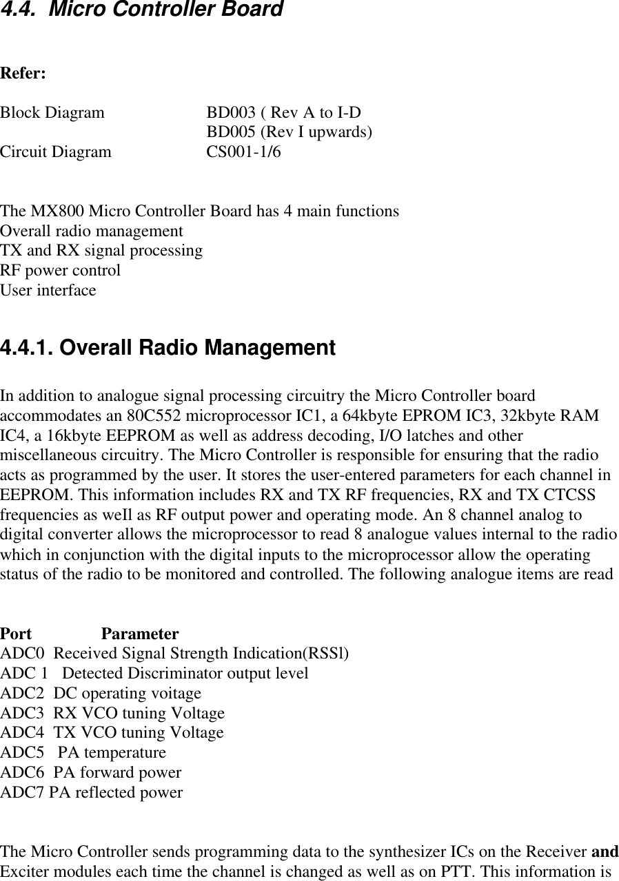 4.4.  Micro Controller BoardRefer:Block Diagram  BD003 ( Rev A to I-DBD005 (Rev I upwards)Circuit Diagram  CS001-1/6The MX800 Micro Controller Board has 4 main functionsOverall radio managementTX and RX signal processingRF power controlUser interface4.4.1. Overall Radio ManagementIn addition to analogue signal processing circuitry the Micro Controller boardaccommodates an 80C552 microprocessor IC1, a 64kbyte EPROM IC3, 32kbyte RAMIC4, a 16kbyte EEPROM as well as address decoding, I/O latches and othermiscellaneous circuitry. The Micro Controller is responsible for ensuring that the radioacts as programmed by the user. It stores the user-entered parameters for each channel inEEPROM. This information includes RX and TX RF frequencies, RX and TX CTCSSfrequencies as weIl as RF output power and operating mode. An 8 channel analog todigital converter allows the microprocessor to read 8 analogue values internal to the radiowhich in conjunction with the digital inputs to the microprocessor allow the operatingstatus of the radio to be monitored and controlled. The following analogue items are readPort                ParameterADC0  Received Signal Strength Indication(RSSl)ADC 1   Detected Discriminator output levelADC2  DC operating voitageADC3  RX VCO tuning VoltageADC4  TX VCO tuning VoltageADC5   PA temperatureADC6  PA forward powerADC7 PA reflected powerThe Micro Controller sends programming data to the synthesizer ICs on the Receiver andExciter modules each time the channel is changed as well as on PTT. This information is