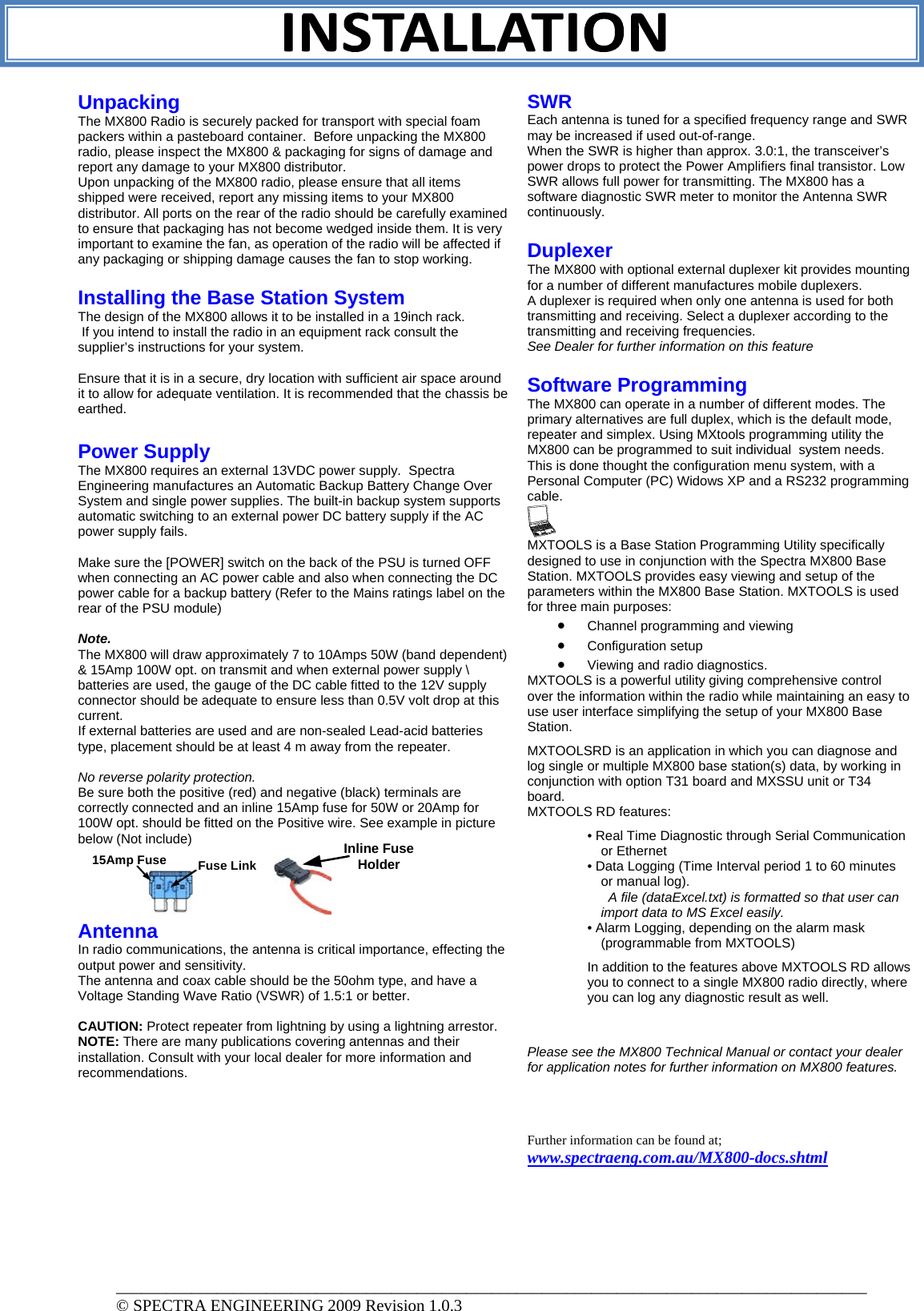 Unpacking The MX800 Radio is securely packed for transport with special foam packers within a pasteboard container.  Before unpacking the MX800 radio, please inspect the MX800 &amp; packaging for signs of damage and report any damage to your MX800 distributor. Upon unpacking of the MX800 radio, please ensure that all items shipped were received, report any missing items to your MX800 distributor. All ports on the rear of the radio should be carefully examined to ensure that packaging has not become wedged inside them. It is very important to examine the fan, as operation of the radio will be affected if any packaging or shipping damage causes the fan to stop working.  Installing the Base Station System  The design of the MX800 allows it to be installed in a 19inch rack.  If you intend to install the radio in an equipment rack consult the supplier’s instructions for your system.   Ensure that it is in a secure, dry location with sufficient air space around it to allow for adequate ventilation. It is recommended that the chassis be earthed.  Power Supply The MX800 requires an external 13VDC power supply.  Spectra Engineering manufactures an Automatic Backup Battery Change Over System and single power supplies. The built-in backup system supports automatic switching to an external power DC battery supply if the AC power supply fails.  Make sure the [POWER] switch on the back of the PSU is turned OFF when connecting an AC power cable and also when connecting the DC power cable for a backup battery (Refer to the Mains ratings label on the rear of the PSU module)   Note.  The MX800 will draw approximately 7 to 10Amps 50W (band dependent) &amp; 15Amp 100W opt. on transmit and when external power supply \ batteries are used, the gauge of the DC cable fitted to the 12V supply connector should be adequate to ensure less than 0.5V volt drop at this current.  If external batteries are used and are non-sealed Lead-acid batteries type, placement should be at least 4 m away from the repeater.     No reverse polarity protection. Be sure both the positive (red) and negative (black) terminals are correctly connected and an inline 15Amp fuse for 50W or 20Amp for 100W opt. should be fitted on the Positive wire. See example in picture below (Not include)      Antenna  In radio communications, the antenna is critical importance, effecting the output power and sensitivity.  The antenna and coax cable should be the 50ohm type, and have a Voltage Standing Wave Ratio (VSWR) of 1.5:1 or better.   CAUTION: Protect repeater from lightning by using a lightning arrestor. NOTE: There are many publications covering antennas and their installation. Consult with your local dealer for more information and recommendations.  SWR Each antenna is tuned for a specified frequency range and SWR may be increased if used out-of-range. When the SWR is higher than approx. 3.0:1, the transceiver’s power drops to protect the Power Amplifiers final transistor. Low SWR allows full power for transmitting. The MX800 has a software diagnostic SWR meter to monitor the Antenna SWR continuously.    Duplexer The MX800 with optional external duplexer kit provides mounting for a number of different manufactures mobile duplexers. A duplexer is required when only one antenna is used for both transmitting and receiving. Select a duplexer according to the transmitting and receiving frequencies.  See Dealer for further information on this feature  Software Programming The MX800 can operate in a number of different modes. The primary alternatives are full duplex, which is the default mode, repeater and simplex. Using MXtools programming utility the MX800 can be programmed to suit individual  system needs.  This is done thought the configuration menu system, with a Personal Computer (PC) Widows XP and a RS232 programming cable.    MXTOOLS is a Base Station Programming Utility specifically designed to use in conjunction with the Spectra MX800 Base Station. MXTOOLS provides easy viewing and setup of the parameters within the MX800 Base Station. MXTOOLS is used for three main purposes:  • Channel programming and viewing  • Configuration setup  • Viewing and radio diagnostics.  MXTOOLS is a powerful utility giving comprehensive control over the information within the radio while maintaining an easy to use user interface simplifying the setup of your MX800 Base Station. MXTOOLSRD is an application in which you can diagnose and log single or multiple MX800 base station(s) data, by working in conjunction with option T31 board and MXSSU unit or T34 board.  MXTOOLS RD features:  • Real Time Diagnostic through Serial Communication or Ethernet  • Data Logging (Time Interval period 1 to 60 minutes or manual log).    A file (dataExcel.txt) is formatted so that user can import data to MS Excel easily.  • Alarm Logging, depending on the alarm mask (programmable from MXTOOLS)  In addition to the features above MXTOOLS RD allows you to connect to a single MX800 radio directly, where you can log any diagnostic result as well.   Please see the MX800 Technical Manual or contact your dealer for application notes for further information on MX800 features.     Further information can be found at; www.spectraeng.com.au/MX800-docs.shtml Inline FuseHolderFuse Link15Amp Fuse __________________________________________________________________________________________ © SPECTRA ENGINEERING 2009 Revision 1.0.3 