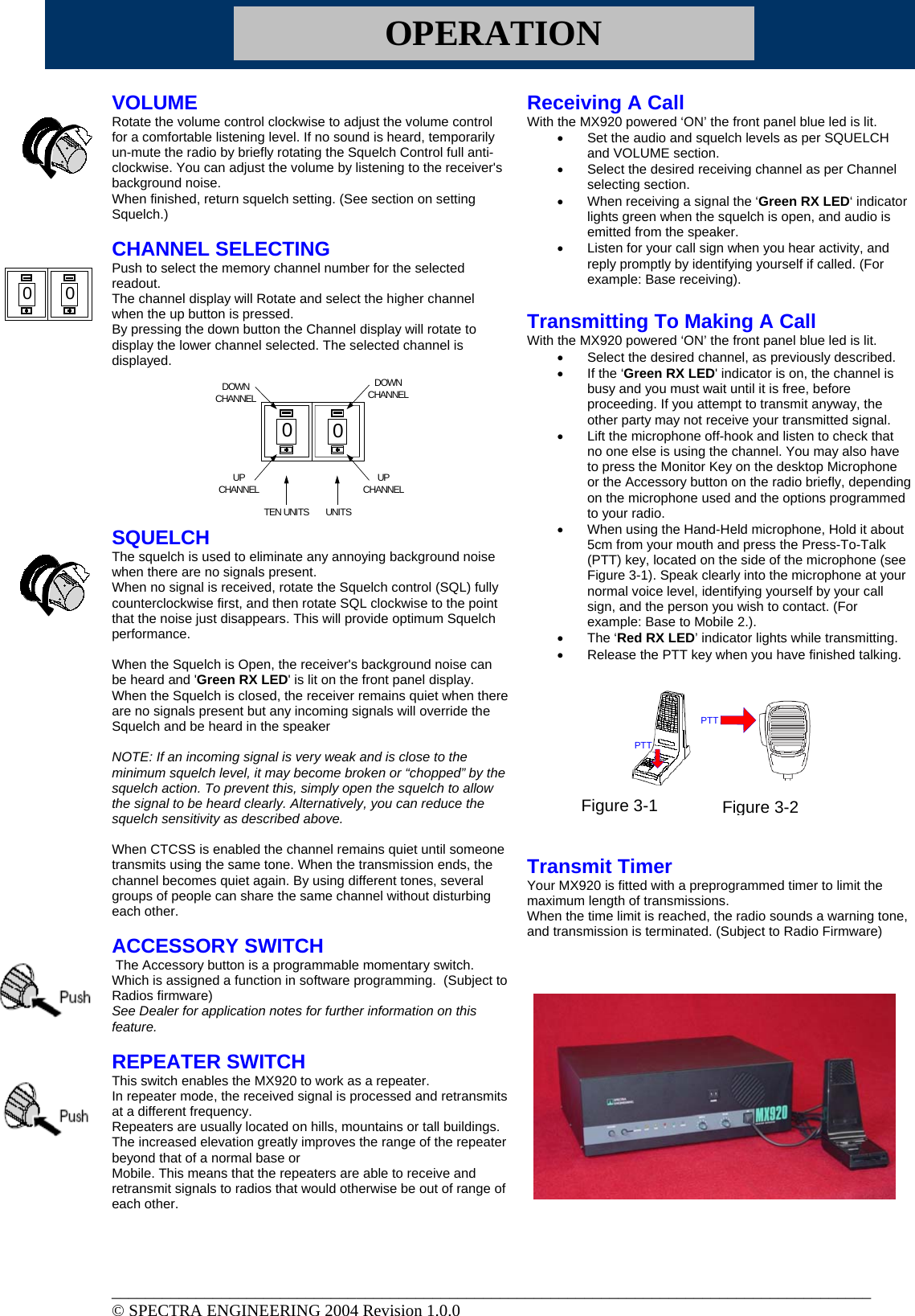 OPERATION VOLUME Rotate the volume control clockwise to adjust the volume control for a comfortable listening level. If no sound is heard, temporarily un-mute the radio by briefly rotating the Squelch Control full anti-clockwise. You can adjust the volume by listening to the receiver&apos;s background noise. When finished, return squelch setting. (See section on setting Squelch.)  CHANNEL SELECTING Push to select the memory channel number for the selected readout. The channel display will Rotate and select the higher channel when the up button is pressed.  By pressing the down button the Channel display will rotate to display the lower channel selected. The selected channel is displayed.         SQUELCH The squelch is used to eliminate any annoying background noise when there are no signals present. When no signal is received, rotate the Squelch control (SQL) fully counterclockwise first, and then rotate SQL clockwise to the point that the noise just disappears. This will provide optimum Squelch performance.  When the Squelch is Open, the receiver&apos;s background noise can be heard and &apos;Green RX LED&apos; is lit on the front panel display. When the Squelch is closed, the receiver remains quiet when there are no signals present but any incoming signals will override the Squelch and be heard in the speaker  NOTE: If an incoming signal is very weak and is close to the minimum squelch level, it may become broken or “chopped” by the squelch action. To prevent this, simply open the squelch to allow the signal to be heard clearly. Alternatively, you can reduce the squelch sensitivity as described above.  When CTCSS is enabled the channel remains quiet until someone transmits using the same tone. When the transmission ends, the channel becomes quiet again. By using different tones, several groups of people can share the same channel without disturbing each other.  ACCESSORY SWITCH   The Accessory button is a programmable momentary switch.   Which is assigned a function in software programming.  (Subject to Radios firmware) See Dealer for application notes for further information on this feature.   REPEATER SWITCH  This switch enables the MX920 to work as a repeater. In repeater mode, the received signal is processed and retransmits at a different frequency.  Repeaters are usually located on hills, mountains or tall buildings. The increased elevation greatly improves the range of the repeater beyond that of a normal base or Mobile. This means that the repeaters are able to receive and retransmit signals to radios that would otherwise be out of range of each other.   Receiving A Call With the MX920 powered ‘ON’ the front panel blue led is lit. •  Set the audio and squelch levels as per SQUELCH and VOLUME section. •  Select the desired receiving channel as per Channel selecting section. •  When receiving a signal the ‘Green RX LED‘ indicator lights green when the squelch is open, and audio is emitted from the speaker.  •  Listen for your call sign when you hear activity, and reply promptly by identifying yourself if called. (For example: Base receiving).  Transmitting To Making A Call With the MX920 powered ‘ON’ the front panel blue led is lit. •  Select the desired channel, as previously described.  •  If the ‘Green RX LED&apos; indicator is on, the channel is busy and you must wait until it is free, before proceeding. If you attempt to transmit anyway, the other party may not receive your transmitted signal.  •  Lift the microphone off-hook and listen to check that no one else is using the channel. You may also have to press the Monitor Key on the desktop Microphone or the Accessory button on the radio briefly, depending on the microphone used and the options programmed to your radio. •  When using the Hand-Held microphone, Hold it about 5cm from your mouth and press the Press-To-Talk (PTT) key, located on the side of the microphone (see Figure 3-1). Speak clearly into the microphone at your normal voice level, identifying yourself by your call sign, and the person you wish to contact. (For example: Base to Mobile 2.).  •  The ‘Red RX LED’ indicator lights while transmitting. •  Release the PTT key when you have finished talking.           Transmit Timer Your MX920 is fitted with a preprogrammed timer to limit the maximum length of transmissions. When the time limit is reached, the radio sounds a warning tone, and transmission is terminated. (Subject to Radio Firmware)     0000UPCHANNELUPCHANNELDOWNCHANNELDOWNCHANNELTEN UNITS  UNITSPTTPTTFigure 3-1 Figure 3-2__________________________________________________________________________________________ © SPECTRA ENGINEERING 2004 Revision 1.0.0 