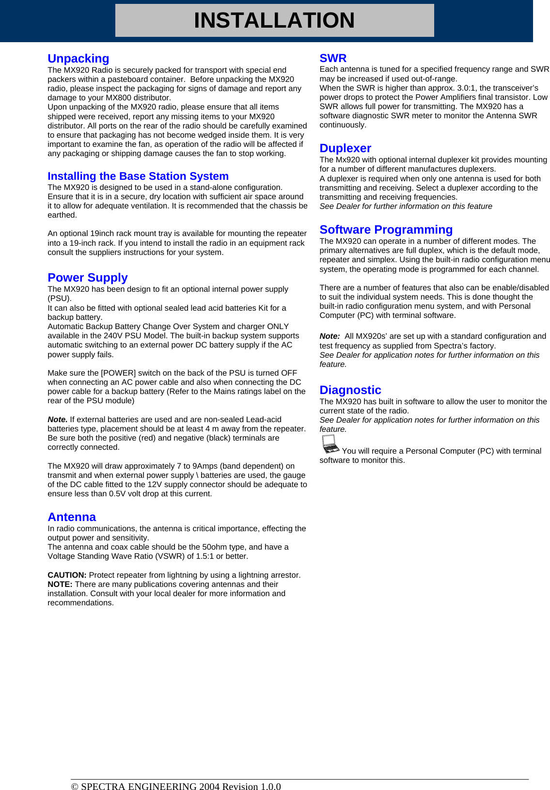 INSTALLATION Unpacking The MX920 Radio is securely packed for transport with special end packers within a pasteboard container.  Before unpacking the MX920 radio, please inspect the packaging for signs of damage and report any damage to your MX800 distributor. Upon unpacking of the MX920 radio, please ensure that all items shipped were received, report any missing items to your MX920 distributor. All ports on the rear of the radio should be carefully examined to ensure that packaging has not become wedged inside them. It is very important to examine the fan, as operation of the radio will be affected if any packaging or shipping damage causes the fan to stop working.  Installing the Base Station System  The MX920 is designed to be used in a stand-alone configuration. Ensure that it is in a secure, dry location with sufficient air space around it to allow for adequate ventilation. It is recommended that the chassis be earthed.  An optional 19inch rack mount tray is available for mounting the repeater into a 19-inch rack. If you intend to install the radio in an equipment rack consult the suppliers instructions for your system.   Power Supply The MX920 has been design to fit an optional internal power supply (PSU).  It can also be fitted with optional sealed lead acid batteries Kit for a backup battery.  Automatic Backup Battery Change Over System and charger ONLY available in the 240V PSU Model. The built-in backup system supports automatic switching to an external power DC battery supply if the AC power supply fails.  Make sure the [POWER] switch on the back of the PSU is turned OFF when connecting an AC power cable and also when connecting the DC power cable for a backup battery (Refer to the Mains ratings label on the rear of the PSU module)   Note. If external batteries are used and are non-sealed Lead-acid batteries type, placement should be at least 4 m away from the repeater. Be sure both the positive (red) and negative (black) terminals are correctly connected.  The MX920 will draw approximately 7 to 9Amps (band dependent) on transmit and when external power supply \ batteries are used, the gauge of the DC cable fitted to the 12V supply connector should be adequate to ensure less than 0.5V volt drop at this current.   Antenna  In radio communications, the antenna is critical importance, effecting the output power and sensitivity.  The antenna and coax cable should be the 50ohm type, and have a Voltage Standing Wave Ratio (VSWR) of 1.5:1 or better.   CAUTION: Protect repeater from lightning by using a lightning arrestor. NOTE: There are many publications covering antennas and their installation. Consult with your local dealer for more information and recommendations.  SWR Each antenna is tuned for a specified frequency range and SWR may be increased if used out-of-range. When the SWR is higher than approx. 3.0:1, the transceiver’s power drops to protect the Power Amplifiers final transistor. Low SWR allows full power for transmitting. The MX920 has a software diagnostic SWR meter to monitor the Antenna SWR continuously.    Duplexer The Mx920 with optional internal duplexer kit provides mounting for a number of different manufactures duplexers. A duplexer is required when only one antenna is used for both transmitting and receiving. Select a duplexer according to the transmitting and receiving frequencies.  See Dealer for further information on this feature  Software Programming The MX920 can operate in a number of different modes. The primary alternatives are full duplex, which is the default mode, repeater and simplex. Using the built-in radio configuration menu system, the operating mode is programmed for each channel.  There are a number of features that also can be enable/disabled to suit the individual system needs. This is done thought the built-in radio configuration menu system, and with Personal Computer (PC) with terminal software.    Note:  All MX920s’ are set up with a standard configuration and test frequency as supplied from Spectra’s factory. See Dealer for application notes for further information on this feature.  Diagnostic The MX920 has built in software to allow the user to monitor the current state of the radio. See Dealer for application notes for further information on this feature.    You will require a Personal Computer (PC) with terminal software to monitor this.          __________________________________________________________________________________________ © SPECTRA ENGINEERING 2004 Revision 1.0.0 