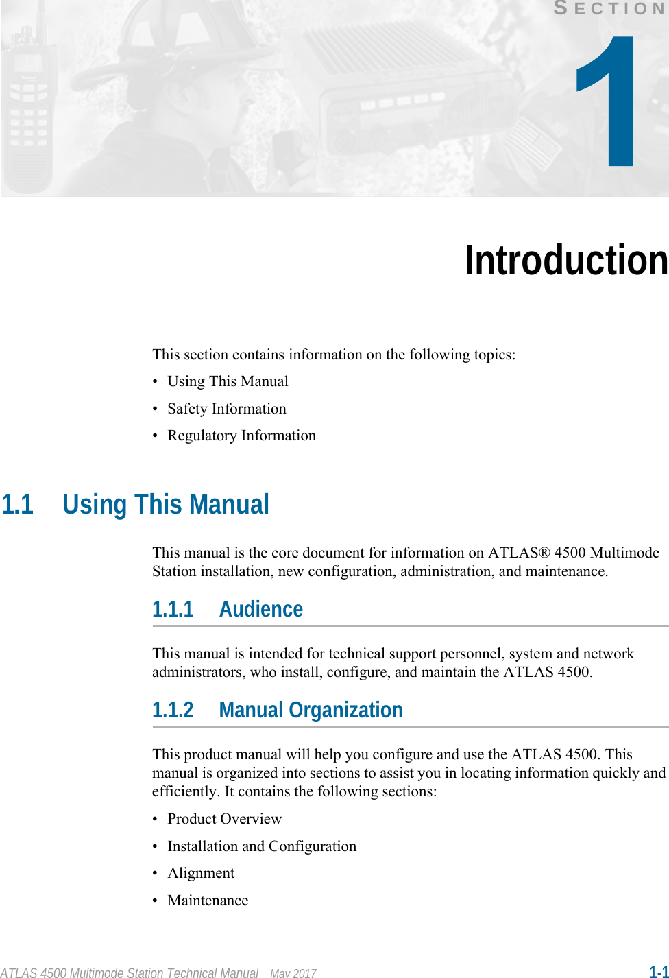 ATLAS 4500 Multimode Station Technical Manual May 2017 1-1SECTIONIntroductionThis section contains information on the following topics:• Using This Manual• Safety Information• Regulatory Information1.1 Using This ManualThis manual is the core document for information on ATLAS® 4500 Multimode Station installation, new configuration, administration, and maintenance.1.1.1 AudienceThis manual is intended for technical support personnel, system and network administrators, who install, configure, and maintain the ATLAS 4500.1.1.2 Manual OrganizationThis product manual will help you configure and use the ATLAS 4500. This manual is organized into sections to assist you in locating information quickly and efficiently. It contains the following sections:• Product Overview• Installation and Configuration• Alignment• Maintenance