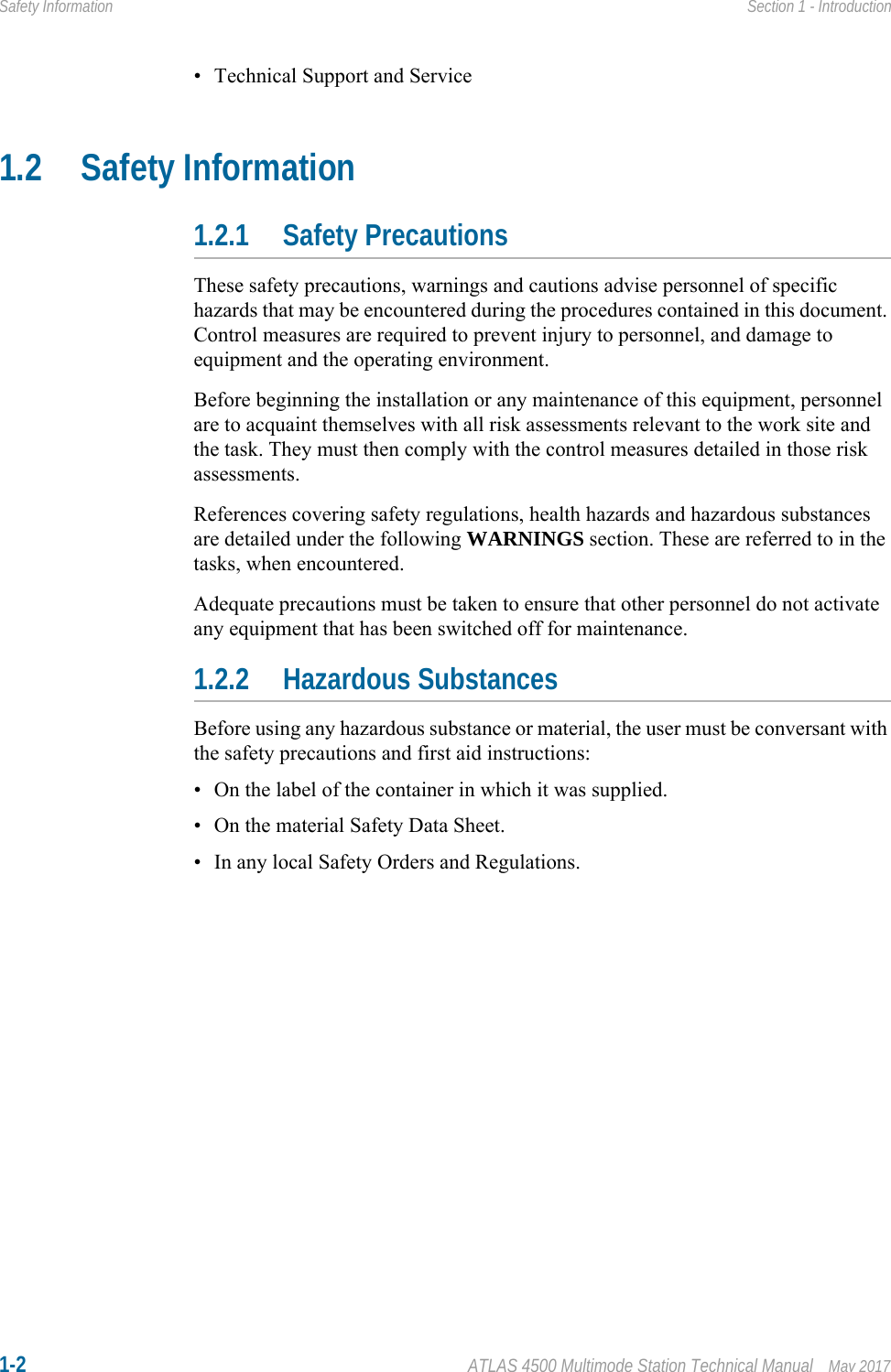 1-2 ATLAS 4500 Multimode Station Technical Manual May 2017Safety Information Section 1 - Introduction• Technical Support and Service1.2 Safety Information1.2.1 Safety PrecautionsThese safety precautions, warnings and cautions advise personnel of specific hazards that may be encountered during the procedures contained in this document. Control measures are required to prevent injury to personnel, and damage to equipment and the operating environment.Before beginning the installation or any maintenance of this equipment, personnel are to acquaint themselves with all risk assessments relevant to the work site and the task. They must then comply with the control measures detailed in those risk assessments.References covering safety regulations, health hazards and hazardous substances are detailed under the following WARNINGS section. These are referred to in the tasks, when encountered.Adequate precautions must be taken to ensure that other personnel do not activate any equipment that has been switched off for maintenance. 1.2.2 Hazardous SubstancesBefore using any hazardous substance or material, the user must be conversant with the safety precautions and first aid instructions:• On the label of the container in which it was supplied.• On the material Safety Data Sheet.• In any local Safety Orders and Regulations.