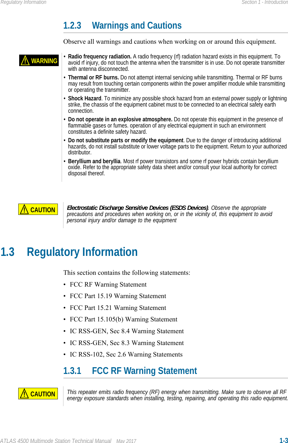 ATLAS 4500 Multimode Station Technical Manual May 2017 1-3Regulatory Information Section 1 - Introduction1.2.3 Warnings and CautionsObserve all warnings and cautions when working on or around this equipment.1.3 Regulatory InformationThis section contains the following statements:• FCC RF Warning Statement• FCC Part 15.19 Warning Statement• FCC Part 15.21 Warning Statement• FCC Part 15.105(b) Warning Statement• IC RSS-GEN, Sec 8.4 Warning Statement• IC RSS-GEN, Sec 8.3 Warning Statement• IC RSS-102, Sec 2.6 Warning Statements1.3.1 FCC RF Warning StatementWARNING!•Radio frequency radiation. A radio frequency (rf) radiation hazard exists in this equipment. To avoid rf injury, do not touch the antenna when the transmitter is in use. Do not operate transmitter with antenna disconnected. •Thermal or RF burns. Do not attempt internal servicing while transmitting. Thermal or RF burns may result from touching certain components within the power amplifier module while transmitting or operating the transmitter.•Shock Hazard. To minimize any possible shock hazard from an external power supply or lightning strike, the chassis of the equipment cabinet must to be connected to an electrical safety earth connection.•Do not operate in an explosive atmosphere. Do not operate this equipment in the presence of flammable gases or fumes. operation of any electrical equipment in such an environment constitutes a definite safety hazard.•Do not substitute parts or modify the equipment. Due to the danger of introducing additional hazards, do not install substitute or lower voltage parts to the equipment. Return to your authorized distributor.•Beryllium and beryllia. Most rf power transistors and some rf power hybrids contain beryllium oxide. Refer to the appropriate safety data sheet and/or consult your local authority for correct disposal thereof.CAUTION!Electrostatic Discharge Sensitive Devices (ESDS Devices). Observe the appropriate precautions and procedures when working on, or in the vicinity of, this equipment to avoid personal injury and/or damage to the equipmentCAUTION!This repeater emits radio frequency (RF) energy when transmitting. Make sure to observe all RF energy exposure standards when installing, testing, repairing, and operating this radio equipment.