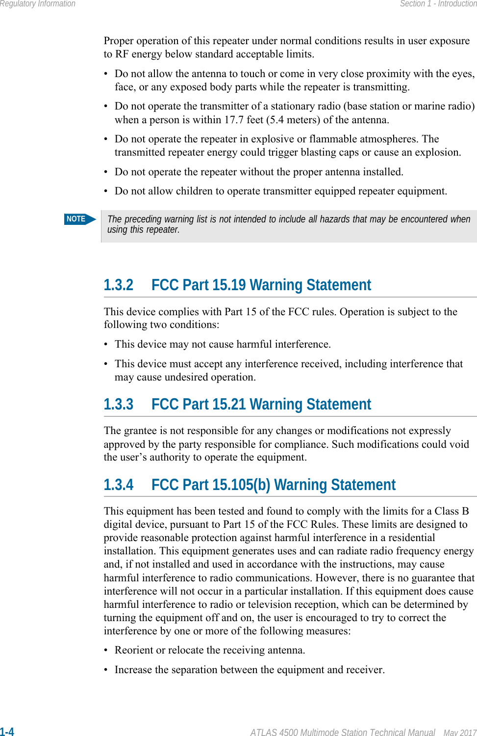 1-4 ATLAS 4500 Multimode Station Technical Manual May 2017Regulatory Information Section 1 - IntroductionProper operation of this repeater under normal conditions results in user exposure to RF energy below standard acceptable limits.• Do not allow the antenna to touch or come in very close proximity with the eyes, face, or any exposed body parts while the repeater is transmitting.• Do not operate the transmitter of a stationary radio (base station or marine radio) when a person is within 17.7 feet (5.4 meters) of the antenna.• Do not operate the repeater in explosive or flammable atmospheres. The transmitted repeater energy could trigger blasting caps or cause an explosion.• Do not operate the repeater without the proper antenna installed.• Do not allow children to operate transmitter equipped repeater equipment.1.3.2 FCC Part 15.19 Warning StatementThis device complies with Part 15 of the FCC rules. Operation is subject to the following two conditions: • This device may not cause harmful interference.• This device must accept any interference received, including interference that may cause undesired operation.1.3.3 FCC Part 15.21 Warning StatementThe grantee is not responsible for any changes or modifications not expressly approved by the party responsible for compliance. Such modifications could void the user’s authority to operate the equipment.1.3.4 FCC Part 15.105(b) Warning StatementThis equipment has been tested and found to comply with the limits for a Class B digital device, pursuant to Part 15 of the FCC Rules. These limits are designed to provide reasonable protection against harmful interference in a residential installation. This equipment generates uses and can radiate radio frequency energy and, if not installed and used in accordance with the instructions, may cause harmful interference to radio communications. However, there is no guarantee that interference will not occur in a particular installation. If this equipment does cause harmful interference to radio or television reception, which can be determined by turning the equipment off and on, the user is encouraged to try to correct the interference by one or more of the following measures:• Reorient or relocate the receiving antenna.• Increase the separation between the equipment and receiver.NOTEThe preceding warning list is not intended to include all hazards that may be encountered when using this repeater.