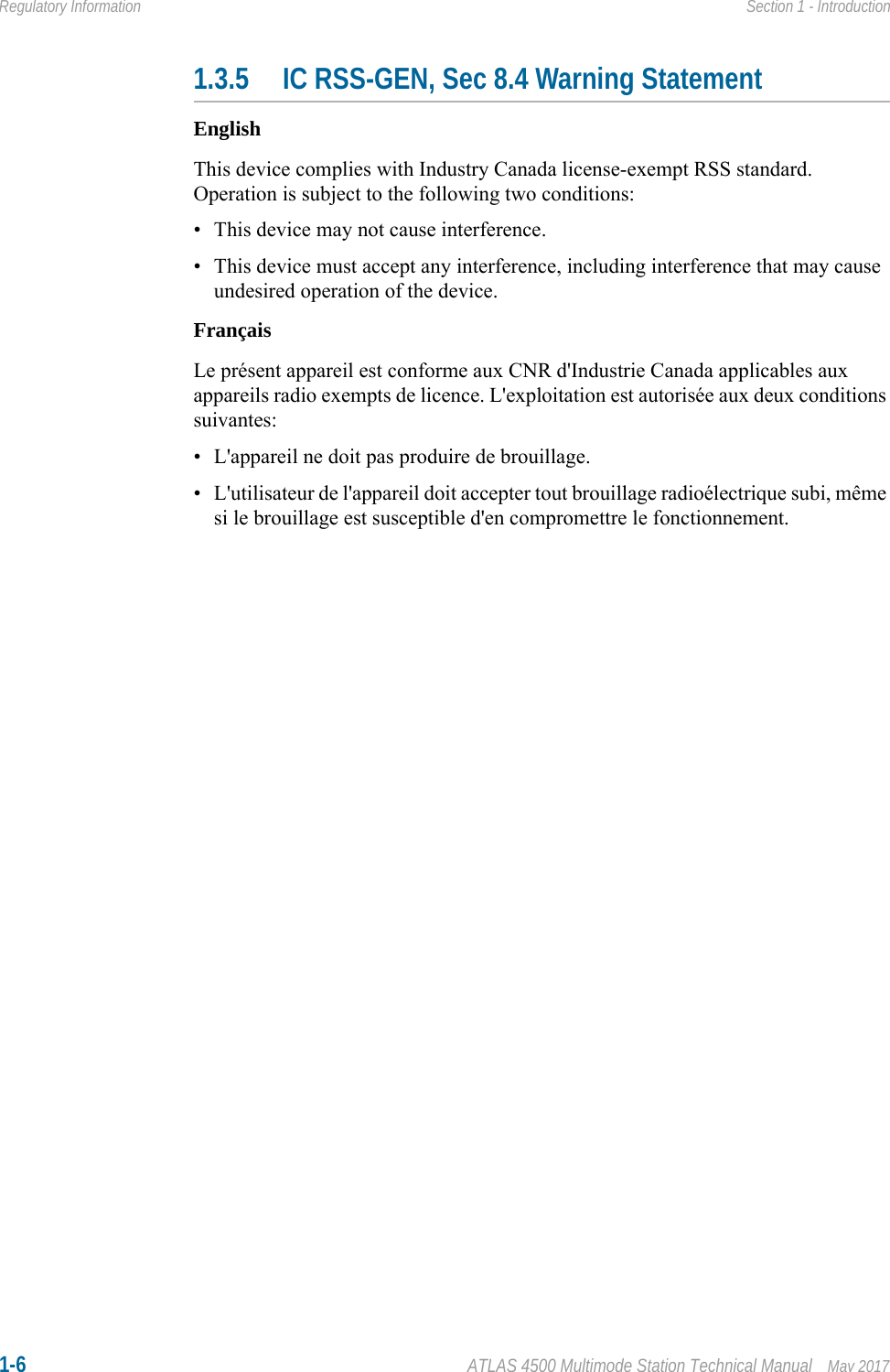 1-6 ATLAS 4500 Multimode Station Technical Manual May 2017Regulatory Information Section 1 - Introduction1.3.5 IC RSS-GEN, Sec 8.4 Warning StatementEnglishThis device complies with Industry Canada license-exempt RSS standard. Operation is subject to the following two conditions: • This device may not cause interference.• This device must accept any interference, including interference that may cause undesired operation of the device.FrançaisLe présent appareil est conforme aux CNR d&apos;Industrie Canada applicables aux appareils radio exempts de licence. L&apos;exploitation est autorisée aux deux conditions suivantes:• L&apos;appareil ne doit pas produire de brouillage.• L&apos;utilisateur de l&apos;appareil doit accepter tout brouillage radioélectrique subi, même si le brouillage est susceptible d&apos;en compromettre le fonctionnement.