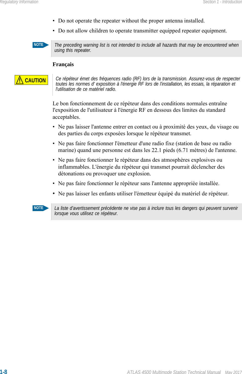 1-8 ATLAS 4500 Multimode Station Technical Manual May 2017Regulatory Information Section 1 - Introduction• Do not operate the repeater without the proper antenna installed.• Do not allow children to operate transmitter equipped repeater equipment.FrançaisLe bon fonctionnement de ce répéteur dans des conditions normales entraîne l&apos;exposition de l&apos;utilisateur à l&apos;énergie RF en dessous des limites du standard acceptables.• Ne pas laisser l&apos;antenne entrer en contact ou à proximité des yeux, du visage ou des parties du corps exposées lorsque le répéteur transmet.• Ne pas faire fonctionner l&apos;émetteur d&apos;une radio fixe (station de base ou radio marine) quand une personne est dans les 22.1 pieds (6.71 mètres) de l&apos;antenne.• Ne pas faire fonctionner le répéteur dans des atmosphères explosives ou inflammables. L&apos;énergie du répéteur qui transmet pourrait déclencher des détonations ou provoquer une explosion.• Ne pas faire fonctionner le répéteur sans l&apos;antenne appropriée installée.•Ne pas laisser les enfants utiliser l&apos;émetteur équipé du matériel de répéteur. NOTEThe preceding warning list is not intended to include all hazards that may be encountered when using this repeater.CAUTION!Ce répéteur émet des fréquences radio (RF) lors de la transmission. Assurez-vous de respecter toutes les normes d&apos; exposition à l&apos;énergie RF lors de l&apos;installation, les essais, la réparation et l&apos;utilisation de ce matériel radio.NOTELa liste d’avertissement précédente ne vise pas à inclure tous les dangers qui peuvent survenir lorsque vous utilisez ce répéteur.