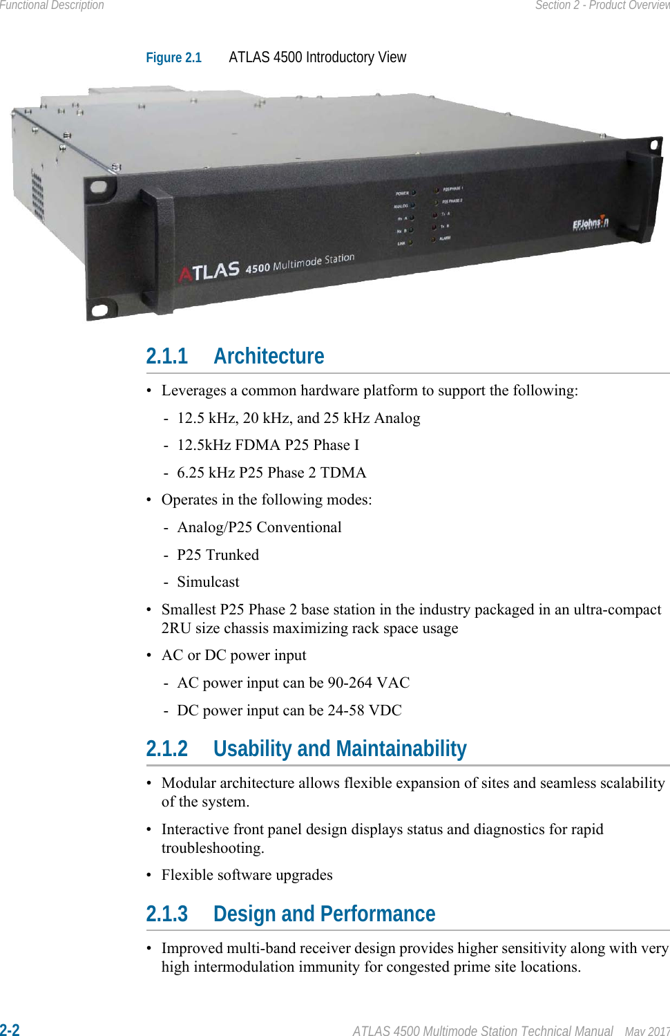 2-2 ATLAS 4500 Multimode Station Technical Manual May 2017Functional Description Section 2 - Product OverviewFigure 2.1 ATLAS 4500 Introductory View2.1.1 Architecture• Leverages a common hardware platform to support the following:- 12.5 kHz, 20 kHz, and 25 kHz Analog- 12.5kHz FDMA P25 Phase I- 6.25 kHz P25 Phase 2 TDMA• Operates in the following modes:- Analog/P25 Conventional- P25 Trunked- Simulcast• Smallest P25 Phase 2 base station in the industry packaged in an ultra-compact 2RU size chassis maximizing rack space usage• AC or DC power input- AC power input can be 90-264 VAC- DC power input can be 24-58 VDC2.1.2 Usability and Maintainability• Modular architecture allows flexible expansion of sites and seamless scalability of the system.• Interactive front panel design displays status and diagnostics for rapid troubleshooting.• Flexible software upgrades2.1.3 Design and Performance• Improved multi-band receiver design provides higher sensitivity along with very high intermodulation immunity for congested prime site locations.