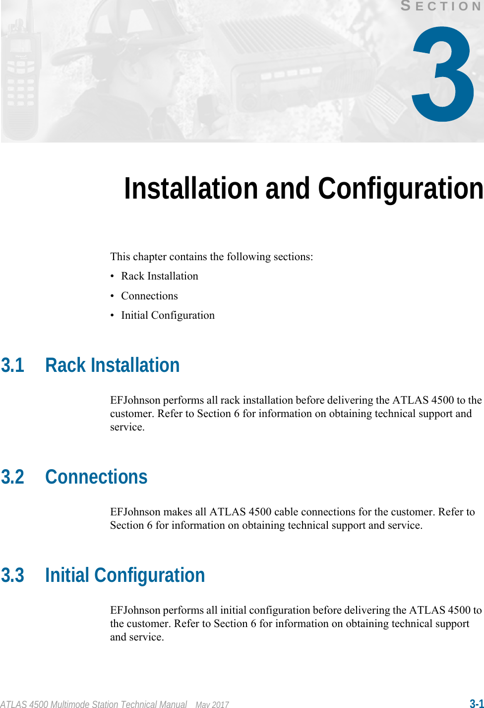 ATLAS 4500 Multimode Station Technical Manual May 2017 3-1SECTIONInstallation and ConfigurationThis chapter contains the following sections:• Rack Installation• Connections• Initial Configuration3.1 Rack InstallationEFJohnson performs all rack installation before delivering the ATLAS 4500 to the customer. Refer to Section 6 for information on obtaining technical support and service.3.2 ConnectionsEFJohnson makes all ATLAS 4500 cable connections for the customer. Refer to Section 6 for information on obtaining technical support and service.3.3 Initial ConfigurationEFJohnson performs all initial configuration before delivering the ATLAS 4500 to the customer. Refer to Section 6 for information on obtaining technical support and service.