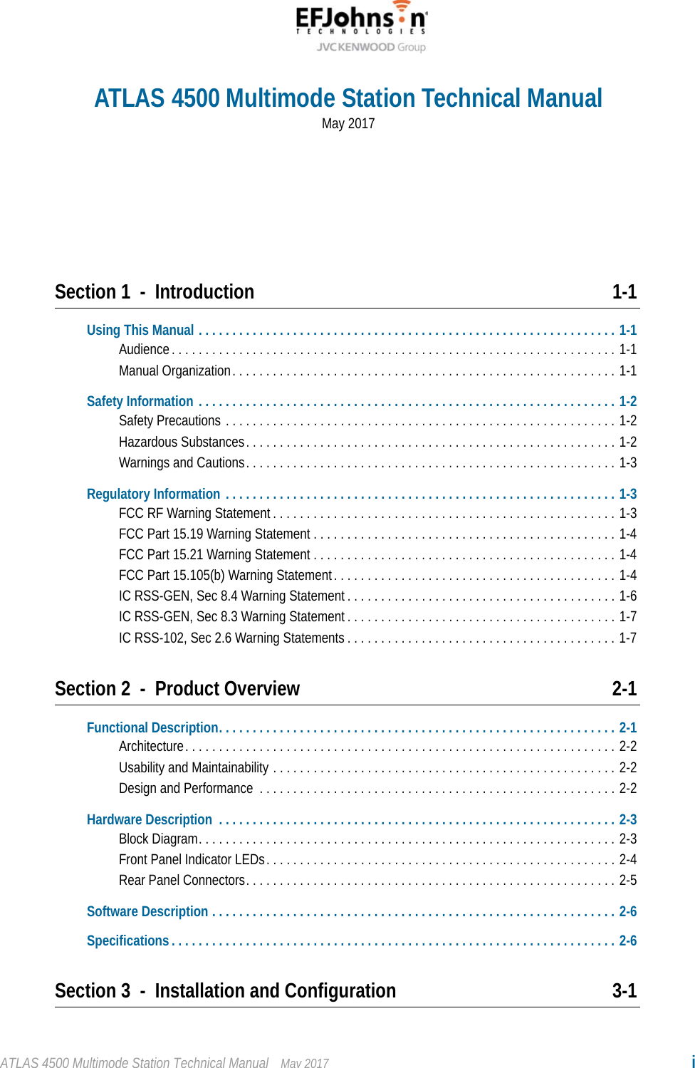 ATLAS 4500 Multimode Station Technical Manual May 2017 iSection 1 - Introduction 1-1Using This Manual . . . . . . . . . . . . . . . . . . . . . . . . . . . . . . . . . . . . . . . . . . . . . . . . . . . . . . . . . . . . . . 1-1Audience. . . . . . . . . . . . . . . . . . . . . . . . . . . . . . . . . . . . . . . . . . . . . . . . . . . . . . . . . . . . . . . . . . 1-1Manual Organization. . . . . . . . . . . . . . . . . . . . . . . . . . . . . . . . . . . . . . . . . . . . . . . . . . . . . . . . . 1-1Safety Information . . . . . . . . . . . . . . . . . . . . . . . . . . . . . . . . . . . . . . . . . . . . . . . . . . . . . . . . . . . . . . 1-2Safety Precautions . . . . . . . . . . . . . . . . . . . . . . . . . . . . . . . . . . . . . . . . . . . . . . . . . . . . . . . . . . 1-2Hazardous Substances. . . . . . . . . . . . . . . . . . . . . . . . . . . . . . . . . . . . . . . . . . . . . . . . . . . . . . . 1-2Warnings and Cautions. . . . . . . . . . . . . . . . . . . . . . . . . . . . . . . . . . . . . . . . . . . . . . . . . . . . . . . 1-3Regulatory Information . . . . . . . . . . . . . . . . . . . . . . . . . . . . . . . . . . . . . . . . . . . . . . . . . . . . . . . . . . 1-3FCC RF Warning Statement . . . . . . . . . . . . . . . . . . . . . . . . . . . . . . . . . . . . . . . . . . . . . . . . . . . 1-3FCC Part 15.19 Warning Statement . . . . . . . . . . . . . . . . . . . . . . . . . . . . . . . . . . . . . . . . . . . . . 1-4FCC Part 15.21 Warning Statement . . . . . . . . . . . . . . . . . . . . . . . . . . . . . . . . . . . . . . . . . . . . . 1-4FCC Part 15.105(b) Warning Statement. . . . . . . . . . . . . . . . . . . . . . . . . . . . . . . . . . . . . . . . . . 1-4IC RSS-GEN, Sec 8.4 Warning Statement . . . . . . . . . . . . . . . . . . . . . . . . . . . . . . . . . . . . . . . . 1-6IC RSS-GEN, Sec 8.3 Warning Statement . . . . . . . . . . . . . . . . . . . . . . . . . . . . . . . . . . . . . . . . 1-7IC RSS-102, Sec 2.6 Warning Statements . . . . . . . . . . . . . . . . . . . . . . . . . . . . . . . . . . . . . . . . 1-7Section 2 - Product Overview 2-1Functional Description. . . . . . . . . . . . . . . . . . . . . . . . . . . . . . . . . . . . . . . . . . . . . . . . . . . . . . . . . . . 2-1Architecture. . . . . . . . . . . . . . . . . . . . . . . . . . . . . . . . . . . . . . . . . . . . . . . . . . . . . . . . . . . . . . . . 2-2Usability and Maintainability . . . . . . . . . . . . . . . . . . . . . . . . . . . . . . . . . . . . . . . . . . . . . . . . . . . 2-2Design and Performance  . . . . . . . . . . . . . . . . . . . . . . . . . . . . . . . . . . . . . . . . . . . . . . . . . . . . . 2-2Hardware Description  . . . . . . . . . . . . . . . . . . . . . . . . . . . . . . . . . . . . . . . . . . . . . . . . . . . . . . . . . . . 2-3Block Diagram. . . . . . . . . . . . . . . . . . . . . . . . . . . . . . . . . . . . . . . . . . . . . . . . . . . . . . . . . . . . . . 2-3Front Panel Indicator LEDs. . . . . . . . . . . . . . . . . . . . . . . . . . . . . . . . . . . . . . . . . . . . . . . . . . . . 2-4Rear Panel Connectors. . . . . . . . . . . . . . . . . . . . . . . . . . . . . . . . . . . . . . . . . . . . . . . . . . . . . . . 2-5Software Description . . . . . . . . . . . . . . . . . . . . . . . . . . . . . . . . . . . . . . . . . . . . . . . . . . . . . . . . . . . . 2-6Specifications . . . . . . . . . . . . . . . . . . . . . . . . . . . . . . . . . . . . . . . . . . . . . . . . . . . . . . . . . . . . . . . . . . 2-6Section 3 - Installation and Configuration 3-1ATLAS 4500 Multimode Station Technical ManualMay 2017