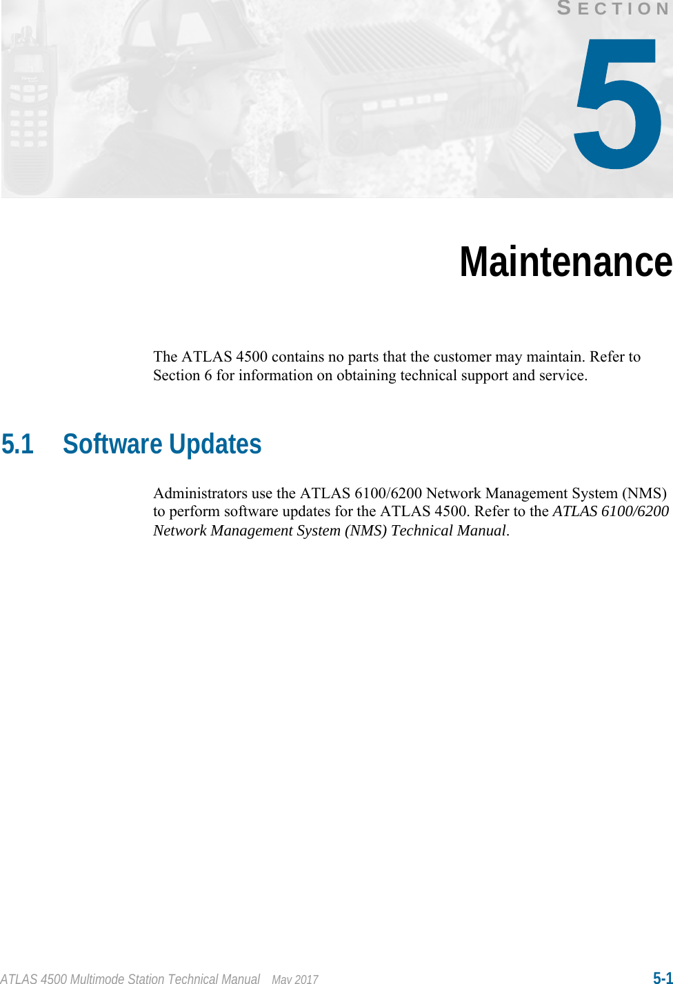 ATLAS 4500 Multimode Station Technical Manual May 2017 5-1SECTIONMaintenanceThe ATLAS 4500 contains no parts that the customer may maintain. Refer to Section 6 for information on obtaining technical support and service.5.1 Software UpdatesAdministrators use the ATLAS 6100/6200 Network Management System (NMS) to perform software updates for the ATLAS 4500. Refer to the ATLAS 6100/6200 Network Management System (NMS) Technical Manual.