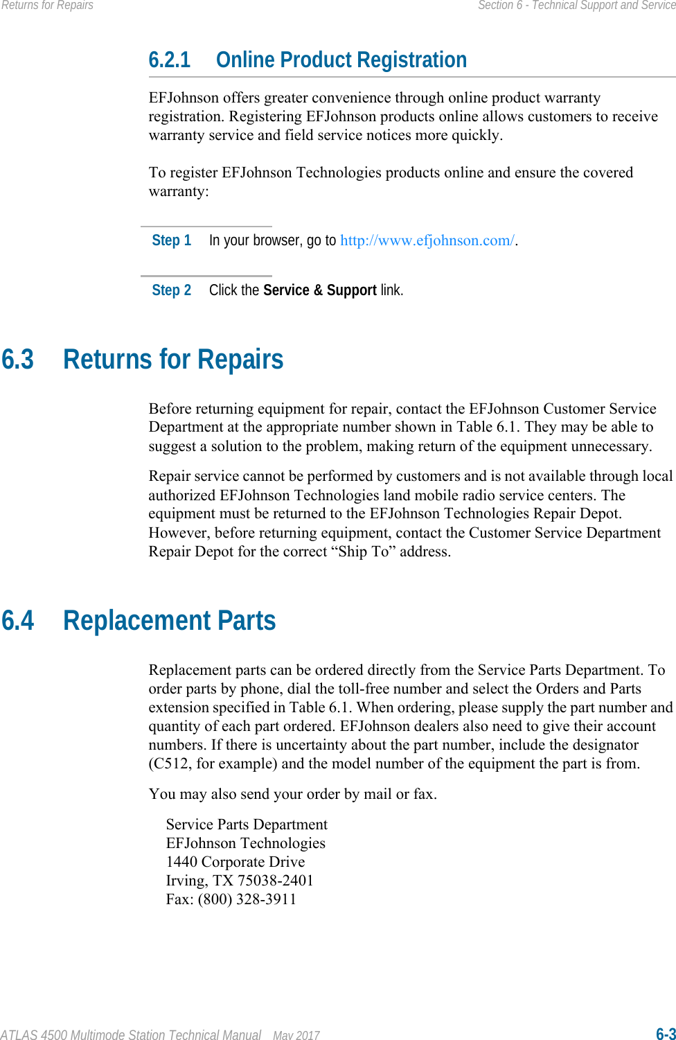 ATLAS 4500 Multimode Station Technical Manual May 2017 6-3Returns for Repairs Section 6 - Technical Support and Service6.2.1 Online Product RegistrationEFJohnson offers greater convenience through online product warranty registration. Registering EFJohnson products online allows customers to receive warranty service and field service notices more quickly.To register EFJohnson Technologies products online and ensure the covered warranty:Step 1 In your browser, go to http://www.efjohnson.com/.Step 2 Click the Service &amp; Support link.6.3 Returns for RepairsBefore returning equipment for repair, contact the EFJohnson Customer Service Department at the appropriate number shown in Table 6.1. They may be able to suggest a solution to the problem, making return of the equipment unnecessary.Repair service cannot be performed by customers and is not available through local authorized EFJohnson Technologies land mobile radio service centers. The equipment must be returned to the EFJohnson Technologies Repair Depot. However, before returning equipment, contact the Customer Service Department Repair Depot for the correct “Ship To” address.6.4 Replacement PartsReplacement parts can be ordered directly from the Service Parts Department. To order parts by phone, dial the toll-free number and select the Orders and Parts extension specified in Table 6.1. When ordering, please supply the part number and quantity of each part ordered. EFJohnson dealers also need to give their account numbers. If there is uncertainty about the part number, include the designator (C512, for example) and the model number of the equipment the part is from.You may also send your order by mail or fax.Service Parts DepartmentEFJohnson Technologies1440 Corporate DriveIrving, TX 75038-2401Fax: (800) 328-3911