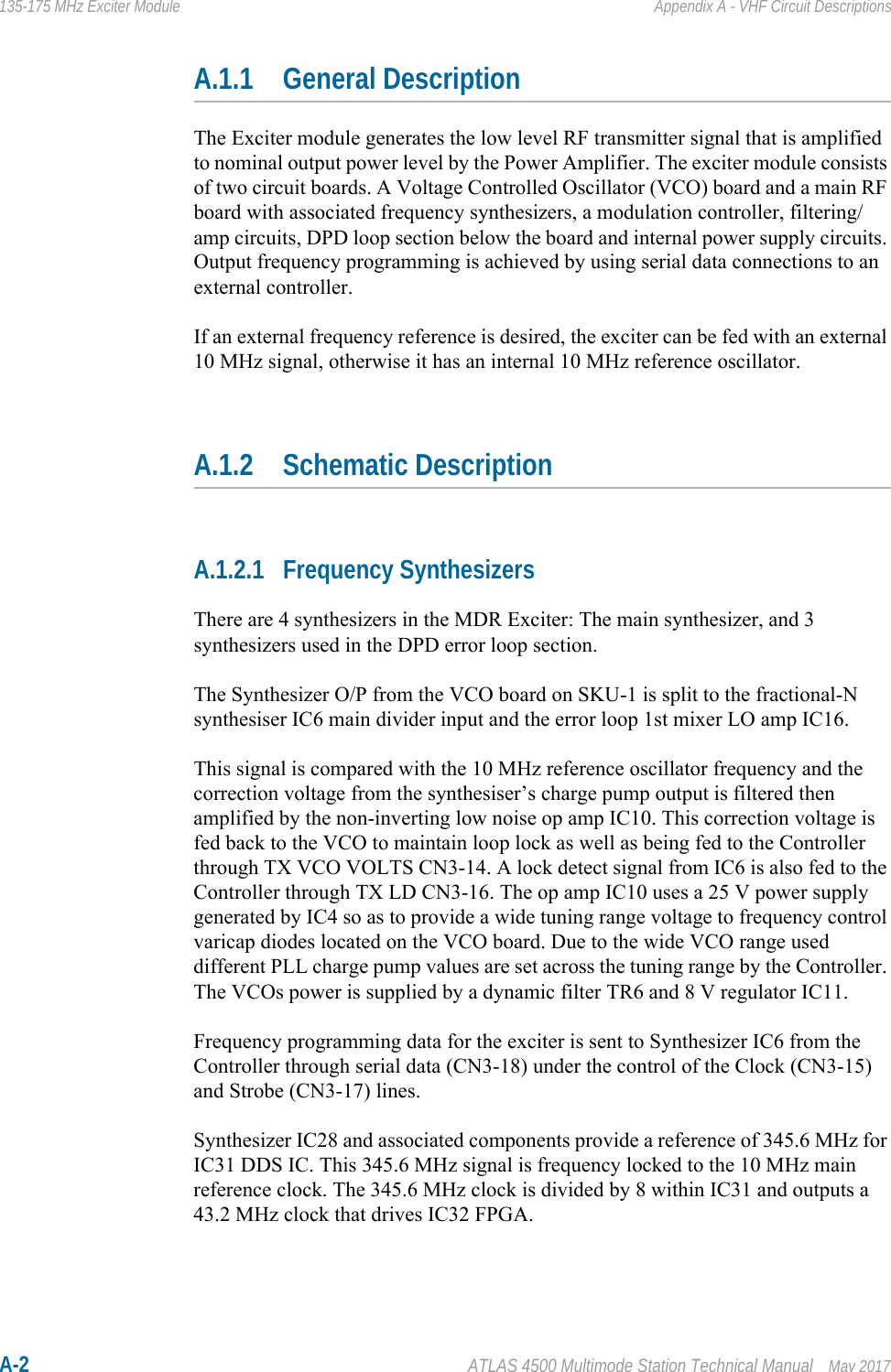 A-2 ATLAS 4500 Multimode Station Technical Manual May 2017135-175 MHz Exciter Module Appendix A - VHF Circuit DescriptionsA.1.1 General DescriptionThe Exciter module generates the low level RF transmitter signal that is amplified to nominal output power level by the Power Amplifier. The exciter module consists of two circuit boards. A Voltage Controlled Oscillator (VCO) board and a main RF board with associated frequency synthesizers, a modulation controller, filtering/amp circuits, DPD loop section below the board and internal power supply circuits. Output frequency programming is achieved by using serial data connections to an external controller.If an external frequency reference is desired, the exciter can be fed with an external 10 MHz signal, otherwise it has an internal 10 MHz reference oscillator.A.1.2 Schematic DescriptionA.1.2.1 Frequency SynthesizersThere are 4 synthesizers in the MDR Exciter: The main synthesizer, and 3 synthesizers used in the DPD error loop section.The Synthesizer O/P from the VCO board on SKU-1 is split to the fractional-N synthesiser IC6 main divider input and the error loop 1st mixer LO amp IC16. This signal is compared with the 10 MHz reference oscillator frequency and the correction voltage from the synthesiser’s charge pump output is filtered then amplified by the non-inverting low noise op amp IC10. This correction voltage is fed back to the VCO to maintain loop lock as well as being fed to the Controller through TX VCO VOLTS CN3-14. A lock detect signal from IC6 is also fed to the Controller through TX LD CN3-16. The op amp IC10 uses a 25 V power supply generated by IC4 so as to provide a wide tuning range voltage to frequency control varicap diodes located on the VCO board. Due to the wide VCO range used different PLL charge pump values are set across the tuning range by the Controller. The VCOs power is supplied by a dynamic filter TR6 and 8 V regulator IC11.Frequency programming data for the exciter is sent to Synthesizer IC6 from the Controller through serial data (CN3-18) under the control of the Clock (CN3-15) and Strobe (CN3-17) lines.Synthesizer IC28 and associated components provide a reference of 345.6 MHz for IC31 DDS IC. This 345.6 MHz signal is frequency locked to the 10 MHz main reference clock. The 345.6 MHz clock is divided by 8 within IC31 and outputs a 43.2 MHz clock that drives IC32 FPGA.