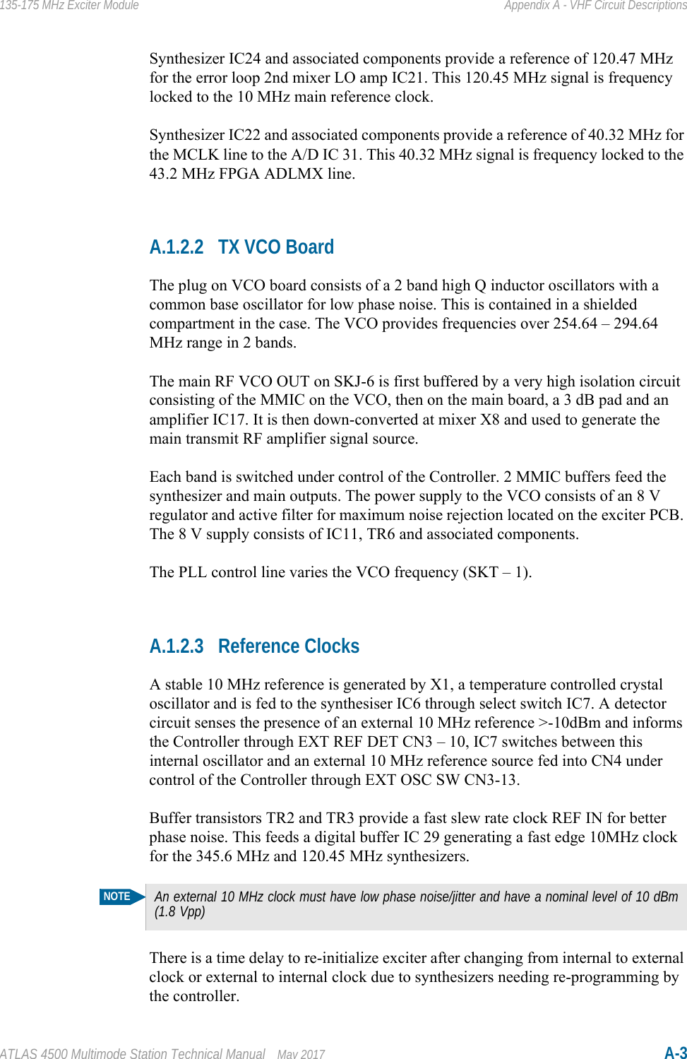 ATLAS 4500 Multimode Station Technical Manual May 2017 A-3135-175 MHz Exciter Module Appendix A - VHF Circuit DescriptionsSynthesizer IC24 and associated components provide a reference of 120.47 MHz for the error loop 2nd mixer LO amp IC21. This 120.45 MHz signal is frequency locked to the 10 MHz main reference clock.Synthesizer IC22 and associated components provide a reference of 40.32 MHz for the MCLK line to the A/D IC 31. This 40.32 MHz signal is frequency locked to the 43.2 MHz FPGA ADLMX line.A.1.2.2 TX VCO BoardThe plug on VCO board consists of a 2 band high Q inductor oscillators with a common base oscillator for low phase noise. This is contained in a shielded compartment in the case. The VCO provides frequencies over 254.64 – 294.64 MHz range in 2 bands.The main RF VCO OUT on SKJ-6 is first buffered by a very high isolation circuit consisting of the MMIC on the VCO, then on the main board, a 3 dB pad and an amplifier IC17. It is then down-converted at mixer X8 and used to generate the main transmit RF amplifier signal source. Each band is switched under control of the Controller. 2 MMIC buffers feed the synthesizer and main outputs. The power supply to the VCO consists of an 8 V regulator and active filter for maximum noise rejection located on the exciter PCB. The 8 V supply consists of IC11, TR6 and associated components. The PLL control line varies the VCO frequency (SKT – 1).A.1.2.3 Reference ClocksA stable 10 MHz reference is generated by X1, a temperature controlled crystal oscillator and is fed to the synthesiser IC6 through select switch IC7. A detector circuit senses the presence of an external 10 MHz reference &gt;-10dBm and informs the Controller through EXT REF DET CN3 – 10, IC7 switches between this internal oscillator and an external 10 MHz reference source fed into CN4 under control of the Controller through EXT OSC SW CN3-13.Buffer transistors TR2 and TR3 provide a fast slew rate clock REF IN for better phase noise. This feeds a digital buffer IC 29 generating a fast edge 10MHz clock for the 345.6 MHz and 120.45 MHz synthesizers.There is a time delay to re-initialize exciter after changing from internal to external clock or external to internal clock due to synthesizers needing re-programming by the controller.NOTEAn external 10 MHz clock must have low phase noise/jitter and have a nominal level of 10 dBm (1.8 Vpp)