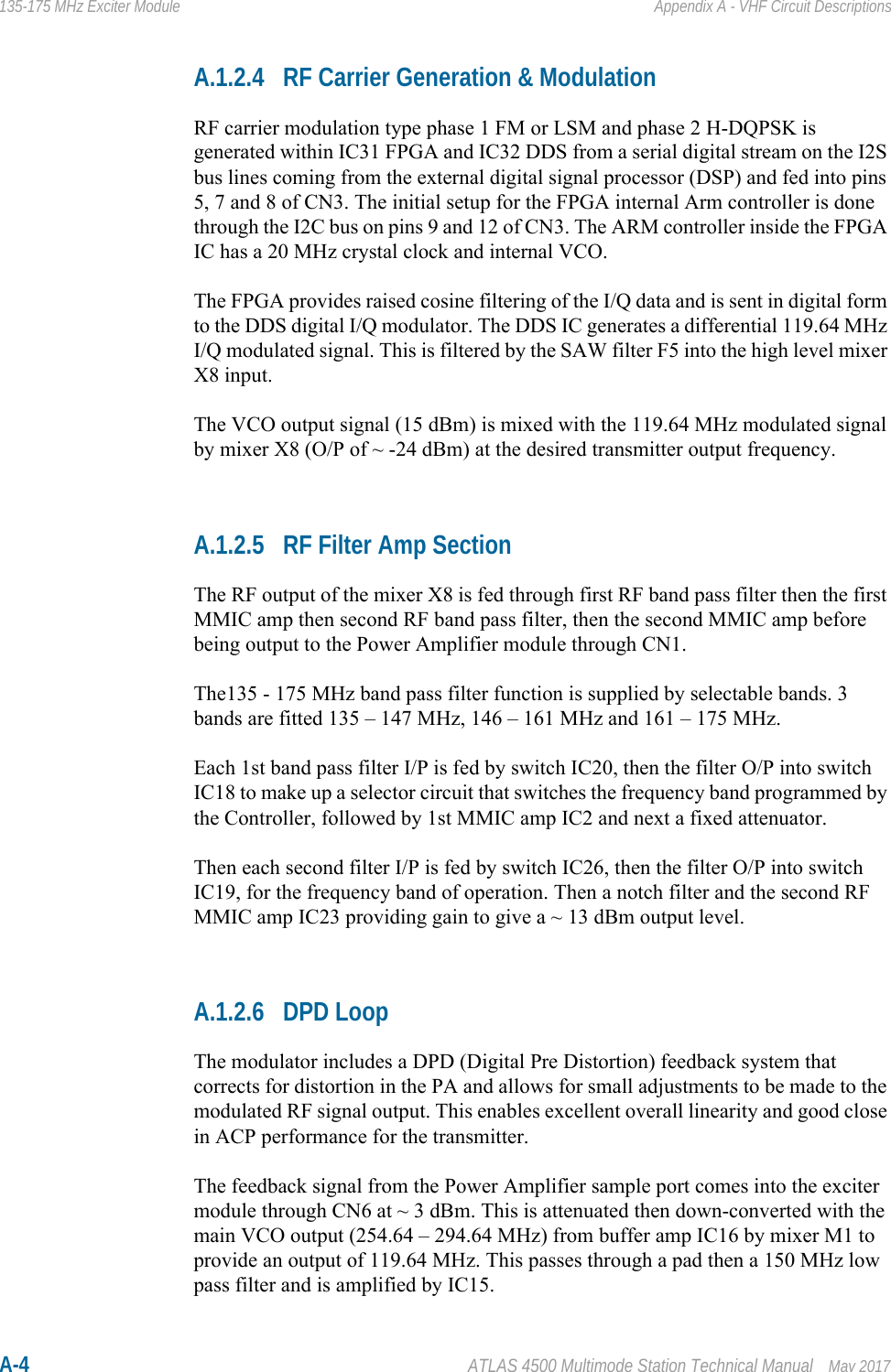 A-4 ATLAS 4500 Multimode Station Technical Manual May 2017135-175 MHz Exciter Module Appendix A - VHF Circuit DescriptionsA.1.2.4 RF Carrier Generation &amp; ModulationRF carrier modulation type phase 1 FM or LSM and phase 2 H-DQPSK is generated within IC31 FPGA and IC32 DDS from a serial digital stream on the I2S bus lines coming from the external digital signal processor (DSP) and fed into pins 5, 7 and 8 of CN3. The initial setup for the FPGA internal Arm controller is done through the I2C bus on pins 9 and 12 of CN3. The ARM controller inside the FPGA IC has a 20 MHz crystal clock and internal VCO.The FPGA provides raised cosine filtering of the I/Q data and is sent in digital form to the DDS digital I/Q modulator. The DDS IC generates a differential 119.64 MHz I/Q modulated signal. This is filtered by the SAW filter F5 into the high level mixer X8 input. The VCO output signal (15 dBm) is mixed with the 119.64 MHz modulated signal by mixer X8 (O/P of ~ -24 dBm) at the desired transmitter output frequency. A.1.2.5 RF Filter Amp SectionThe RF output of the mixer X8 is fed through first RF band pass filter then the first MMIC amp then second RF band pass filter, then the second MMIC amp before being output to the Power Amplifier module through CN1.The135 - 175 MHz band pass filter function is supplied by selectable bands. 3 bands are fitted 135 – 147 MHz, 146 – 161 MHz and 161 – 175 MHz.Each 1st band pass filter I/P is fed by switch IC20, then the filter O/P into switch IC18 to make up a selector circuit that switches the frequency band programmed by the Controller, followed by 1st MMIC amp IC2 and next a fixed attenuator.Then each second filter I/P is fed by switch IC26, then the filter O/P into switch IC19, for the frequency band of operation. Then a notch filter and the second RF MMIC amp IC23 providing gain to give a ~ 13 dBm output level.A.1.2.6 DPD LoopThe modulator includes a DPD (Digital Pre Distortion) feedback system that corrects for distortion in the PA and allows for small adjustments to be made to the modulated RF signal output. This enables excellent overall linearity and good close in ACP performance for the transmitter.The feedback signal from the Power Amplifier sample port comes into the exciter module through CN6 at ~ 3 dBm. This is attenuated then down-converted with the main VCO output (254.64 – 294.64 MHz) from buffer amp IC16 by mixer M1 to provide an output of 119.64 MHz. This passes through a pad then a 150 MHz low pass filter and is amplified by IC15.