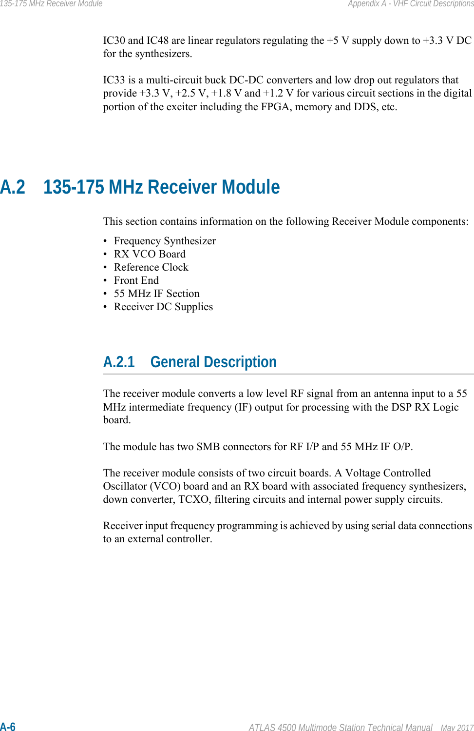 A-6 ATLAS 4500 Multimode Station Technical Manual May 2017135-175 MHz Receiver Module Appendix A - VHF Circuit DescriptionsIC30 and IC48 are linear regulators regulating the +5 V supply down to +3.3 V DC for the synthesizers.IC33 is a multi-circuit buck DC-DC converters and low drop out regulators that provide +3.3 V, +2.5 V, +1.8 V and +1.2 V for various circuit sections in the digital portion of the exciter including the FPGA, memory and DDS, etc.A.2 135-175 MHz Receiver ModuleThis section contains information on the following Receiver Module components:• Frequency Synthesizer• RX VCO Board• Reference Clock•Front End• 55 MHz IF Section• Receiver DC SuppliesA.2.1 General DescriptionThe receiver module converts a low level RF signal from an antenna input to a 55 MHz intermediate frequency (IF) output for processing with the DSP RX Logic board.The module has two SMB connectors for RF I/P and 55 MHz IF O/P.The receiver module consists of two circuit boards. A Voltage Controlled Oscillator (VCO) board and an RX board with associated frequency synthesizers, down converter, TCXO, filtering circuits and internal power supply circuits. Receiver input frequency programming is achieved by using serial data connections to an external controller.