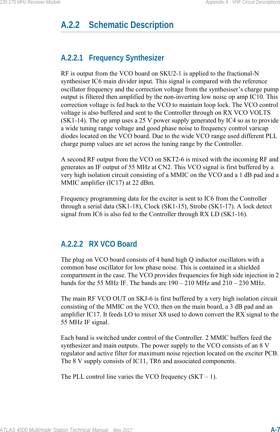 ATLAS 4500 Multimode Station Technical Manual May 2017 A-7135-175 MHz Receiver Module Appendix A - VHF Circuit DescriptionsA.2.2 Schematic DescriptionA.2.2.1 Frequency SynthesizerRF is output from the VCO board on SKU2-1 is applied to the fractional-N synthesiser IC6 main divider input. This signal is compared with the reference oscillator frequency and the correction voltage from the synthesiser’s charge pump output is filtered then amplified by the non-inverting low noise op amp IC10. This correction voltage is fed back to the VCO to maintain loop lock. The VCO control voltage is also buffered and sent to the Controller through on RX VCO VOLTS (SK1-14). The op amp uses a 25 V power supply generated by IC4 so as to provide a wide tuning range voltage and good phase noise to frequency control varicap diodes located on the VCO board. Due to the wide VCO range used different PLL charge pump values are set across the tuning range by the Controller.A second RF output from the VCO on SKT2-6 is mixed with the incoming RF and generates an IF output of 55 MHz at CN2. This VCO signal is first buffered by a very high isolation circuit consisting of a MMIC on the VCO and a 1 dB pad and a MMIC amplifier (IC17) at 22 dBm.Frequency programming data for the exciter is sent to IC6 from the Controller through a serial data (SK1-18), Clock (SK1-15), Strobe (SK1-17). A lock detect signal from IC6 is also fed to the Controller through RX LD (SK1-16).A.2.2.2 RX VCO BoardThe plug on VCO board consists of 4 band high Q inductor oscillators with a common base oscillator for low phase noise. This is contained in a shielded compartment in the case. The VCO provides frequencies for high side injection in 2 bands for the 55 MHz IF. The bands are 190 – 210 MHz and 210 – 230 MHz.The main RF VCO OUT on SKJ-6 is first buffered by a very high isolation circuit consisting of the MMIC on the VCO, then on the main board, a 3 dB pad and an amplifier IC17. It feeds LO to mixer X8 used to down convert the RX signal to the 55 MHz IF signal.Each band is switched under control of the Controller. 2 MMIC buffers feed the synthesizer and main outputs. The power supply to the VCO consists of an 8 V regulator and active filter for maximum noise rejection located on the exciter PCB. The 8 V supply consists of IC11, TR6 and associated components. The PLL control line varies the VCO frequency (SKT – 1).