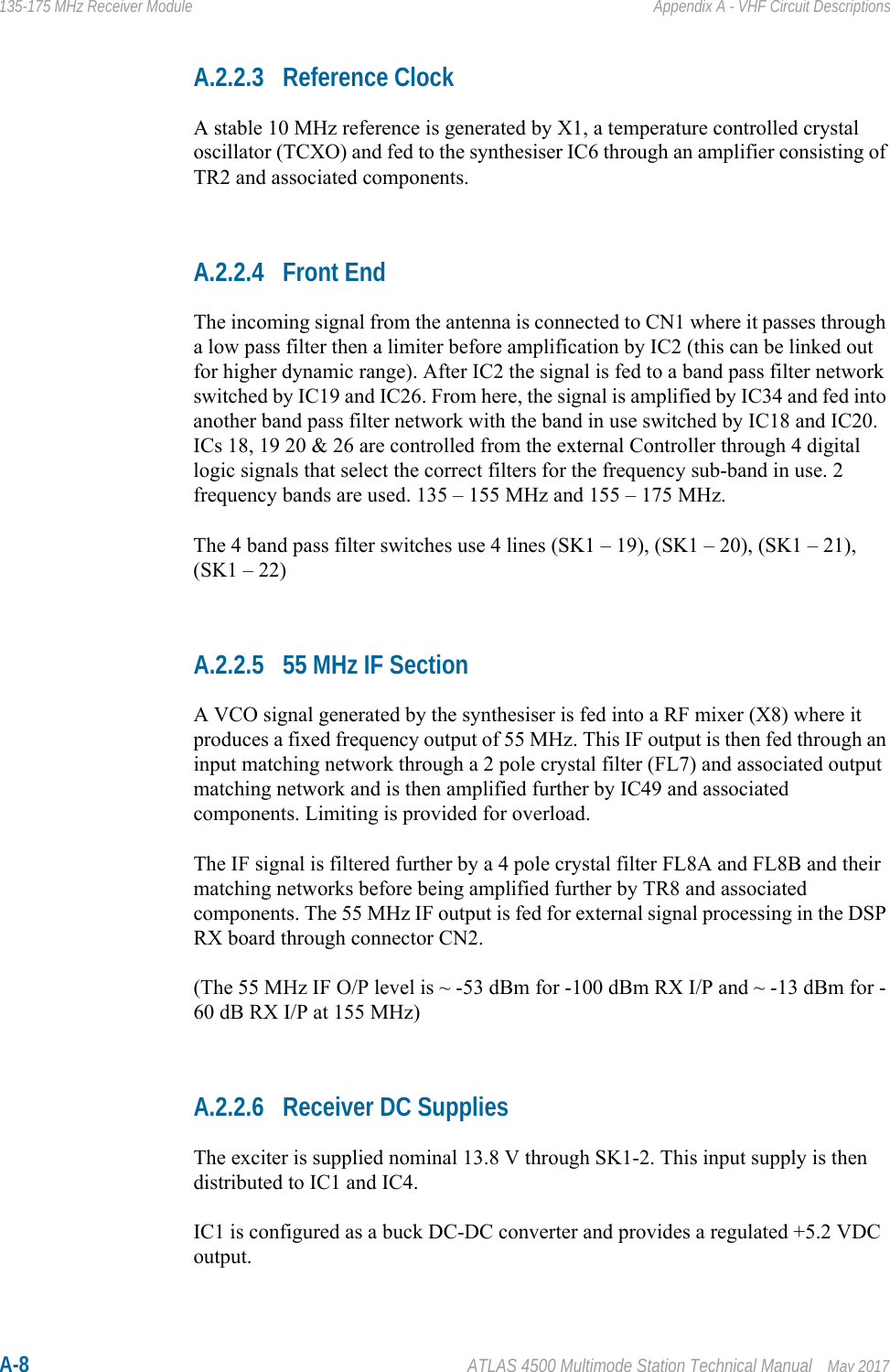 A-8 ATLAS 4500 Multimode Station Technical Manual May 2017135-175 MHz Receiver Module Appendix A - VHF Circuit DescriptionsA.2.2.3 Reference ClockA stable 10 MHz reference is generated by X1, a temperature controlled crystal oscillator (TCXO) and fed to the synthesiser IC6 through an amplifier consisting of TR2 and associated components.A.2.2.4 Front EndThe incoming signal from the antenna is connected to CN1 where it passes through a low pass filter then a limiter before amplification by IC2 (this can be linked out for higher dynamic range). After IC2 the signal is fed to a band pass filter network switched by IC19 and IC26. From here, the signal is amplified by IC34 and fed into another band pass filter network with the band in use switched by IC18 and IC20. ICs 18, 19 20 &amp; 26 are controlled from the external Controller through 4 digital logic signals that select the correct filters for the frequency sub-band in use. 2 frequency bands are used. 135 – 155 MHz and 155 – 175 MHz.The 4 band pass filter switches use 4 lines (SK1 – 19), (SK1 – 20), (SK1 – 21), (SK1 – 22) A.2.2.5 55 MHz IF SectionA VCO signal generated by the synthesiser is fed into a RF mixer (X8) where it produces a fixed frequency output of 55 MHz. This IF output is then fed through an input matching network through a 2 pole crystal filter (FL7) and associated output matching network and is then amplified further by IC49 and associated components. Limiting is provided for overload. The IF signal is filtered further by a 4 pole crystal filter FL8A and FL8B and their matching networks before being amplified further by TR8 and associated components. The 55 MHz IF output is fed for external signal processing in the DSP RX board through connector CN2. (The 55 MHz IF O/P level is ~ -53 dBm for -100 dBm RX I/P and ~ -13 dBm for -60 dB RX I/P at 155 MHz)A.2.2.6 Receiver DC SuppliesThe exciter is supplied nominal 13.8 V through SK1-2. This input supply is then distributed to IC1 and IC4.IC1 is configured as a buck DC-DC converter and provides a regulated +5.2 VDC output.