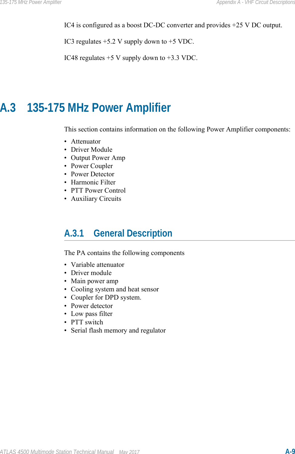 ATLAS 4500 Multimode Station Technical Manual May 2017 A-9135-175 MHz Power Amplifier Appendix A - VHF Circuit DescriptionsIC4 is configured as a boost DC-DC converter and provides +25 V DC output.IC3 regulates +5.2 V supply down to +5 VDC.IC48 regulates +5 V supply down to +3.3 VDC.A.3 135-175 MHz Power AmplifierThis section contains information on the following Power Amplifier components:• Attenuator• Driver Module• Output Power Amp•Power Coupler• Power Detector• Harmonic Filter• PTT Power Control• Auxiliary CircuitsA.3.1 General DescriptionThe PA contains the following components• Variable attenuator• Driver module• Main power amp• Cooling system and heat sensor• Coupler for DPD system.• Power detector• Low pass filter• PTT switch• Serial flash memory and regulator